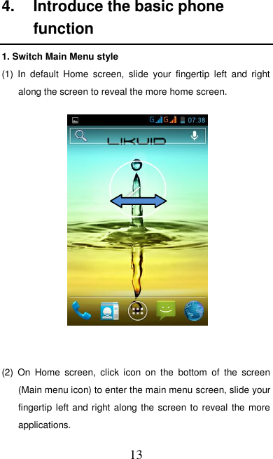   13 4.  Introduce the basic phone function 1. Switch Main Menu style (1)  In  default  Home  screen,  slide  your  fingertip  left  and  right along the screen to reveal the more home screen.     (2)  On  Home  screen,  click  icon  on  the  bottom  of  the  screen (Main menu icon) to enter the main menu screen, slide your fingertip left  and right along the screen to reveal the more applications. 