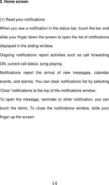   14 2. Home screen  (1) Read your notifications   When you see a notification in the status bar, touch the bar and slide your finger down the screen to open the list of notifications displayed in the sliding window.   Ongoing  notifications  report  activities  such  as  call  forwarding ON, current call status, song playing.   Notifications  report  the  arrival  of  new  messages,  calendar events, and alarms. You can clear notifications list by selecting ‘Clear’ notifications at the top of the notifications window.   To open  the message, reminder or  other  notification, you  can touch  the  items.  To close  the  notifications  window,  slide  your finger up the screen.     