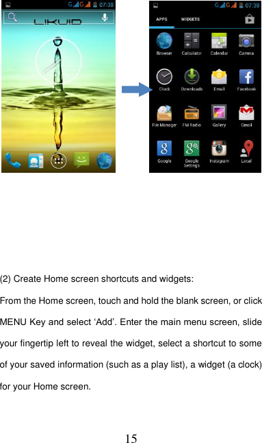   15              (2) Create Home screen shortcuts and widgets:   From the Home screen, touch and hold the blank screen, or click MENU Key and select ‘Add’. Enter the main menu screen, slide your fingertip left to reveal the widget, select a shortcut to some of your saved information (such as a play list), a widget (a clock) for your Home screen.            