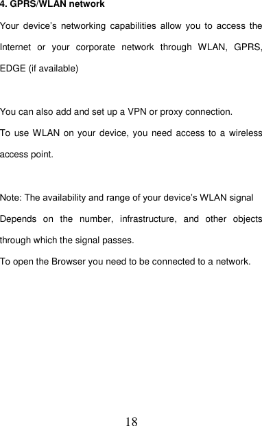  18  4. GPRS/WLAN network Your  device’s  networking  capabilities  allow  you  to  access  the Internet  or  your  corporate  network  through  WLAN,  GPRS, EDGE (if available)      You can also add and set up a VPN or proxy connection. To use WLAN on your device,  you need  access  to  a wireless access point.  Note: The availability and range of your device’s WLAN signal   Depends  on  the  number,  infrastructure,  and  other  objects through which the signal passes.   To open the Browser you need to be connected to a network.  