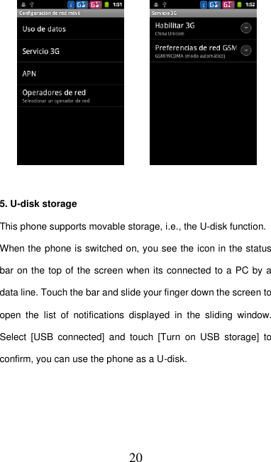   20         5. U-disk storage This phone supports movable storage, i.e., the U-disk function. When the phone is switched on, you see the icon in the status bar on the top of the screen when its connected to a PC by a data line. Touch the bar and slide your finger down the screen to open  the  list  of  notifications  displayed  in  the  sliding  window. Select  [USB  connected]  and  touch  [Turn  on  USB  storage]  to confirm, you can use the phone as a U-disk.    