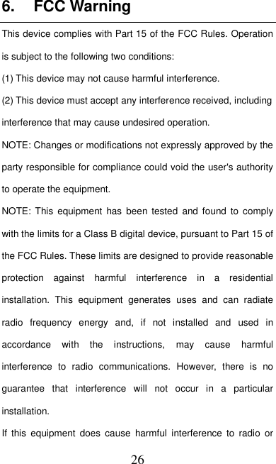   26 6.  FCC Warning This device complies with Part 15 of the FCC Rules. Operation is subject to the following two conditions: (1) This device may not cause harmful interference.   (2) This device must accept any interference received, including interference that may cause undesired operation. NOTE: Changes or modifications not expressly approved by the party responsible for compliance could void the user&apos;s authority to operate the equipment. NOTE:  This  equipment  has been  tested  and found to  comply with the limits for a Class B digital device, pursuant to Part 15 of the FCC Rules. These limits are designed to provide reasonable protection  against  harmful  interference  in  a  residential installation.  This  equipment  generates  uses  and  can  radiate radio  frequency  energy  and,  if  not  installed  and  used  in accordance  with  the  instructions,  may  cause  harmful interference  to  radio  communications.  However,  there  is  no guarantee  that  interference  will  not  occur  in  a  particular installation. If  this  equipment  does  cause  harmful  interference  to  radio  or 