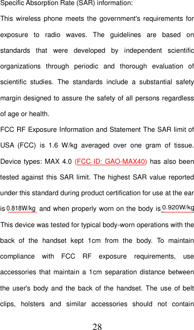   28 Specific Absorption Rate (SAR) information: This wireless phone meets  the government&apos;s  requirements for exposure  to  radio  waves.  The  guidelines  are  based  on standards  that  were  developed  by  independent  scientific organizations  through  periodic  and  thorough  evaluation  of scientific  studies.  The  standards  include  a  substantial  safety margin designed to assure the safety of all persons regardless of age or health. FCC RF Exposure Information and Statement The SAR limit of USA  (FCC)  is  1.6  W/kg  averaged  over  one  gram  of  tissue. Device types: MAX 4.0 (FCC ID: GAO-MAX40) has also been tested against this SAR  limit. The highest  SAR  value reported under this standard during product certification for use at the ear is   and when properly worn on the body is  . This device was tested for typical body-worn operations with the back  of  the  handset  kept  1cm  from  the  body.  To  maintain compliance  with  FCC  RF  exposure  requirements,  use accessories  that maintain a  1cm  separation distance  between the user&apos;s  body and  the back  of  the  handset. The use  of  belt clips,  holsters  and  similar  accessories  should  not  contain 0.818W/kg0.920W/kg