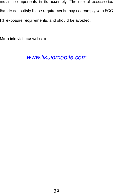   29 metallic  components  in  its  assembly.  The  use  of  accessories that do not satisfy these requirements may not comply with FCC RF exposure requirements, and should be avoided.  More info visit our website  www.likuidmobile.com  