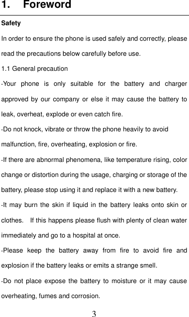   3 1.  Foreword Safety In order to ensure the phone is used safely and correctly, please read the precautions below carefully before use. 1.1 General precaution ·Your  phone  is  only  suitable  for  the  battery  and  charger approved by our  company or else it may cause the  battery to leak, overheat, explode or even catch fire. ·Do not knock, vibrate or throw the phone heavily to avoid malfunction, fire, overheating, explosion or fire. ·If there are abnormal phenomena, like temperature rising, color change or distortion during the usage, charging or storage of the battery, please stop using it and replace it with a new battery. ·It may  burn  the skin if  liquid in the battery  leaks onto skin  or clothes.    If this happens please flush with plenty of clean water immediately and go to a hospital at once. ·Please  keep  the  battery  away  from  fire  to  avoid  fire  and explosion if the battery leaks or emits a strange smell. ·Do  not  place expose  the battery  to moisture or  it may  cause overheating, fumes and corrosion. 