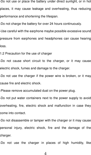   4 ·Do not use or place the battery under direct sunlight, or in hot places,  it  may  cause  leakage  and  overheating,  thus  reducing performance and shortening the lifespan. ·Do not charge the battery for over 24 hours continuously. ·Use careful with the earphone maybe possible excessive sound pressure from  earphones and  headphones can cause hearing loss. 1.2 Precaution for the use of charger ·Do  not  cause  short  circuit  to  the  charger,  or  it  may  cause electric shock, fumes and damage to the charger. ·Do not  use the  charger if  the power  wire is broken, or  it may cause fire and electric shock. ·Please remove accumulated dust on the power plug. ·Do not put water containers next to the power supply to avoid overheating,  fire,  electric  shock  and  malfunction  in  case  they come into contact. ·Do not disassemble or tamper with the charger or it may cause personal  injury,  electric  shock,  fire  and  the  damage  of  the charger. ·Do  not  use  the  charger  in  places  of  high  humidity,  like 