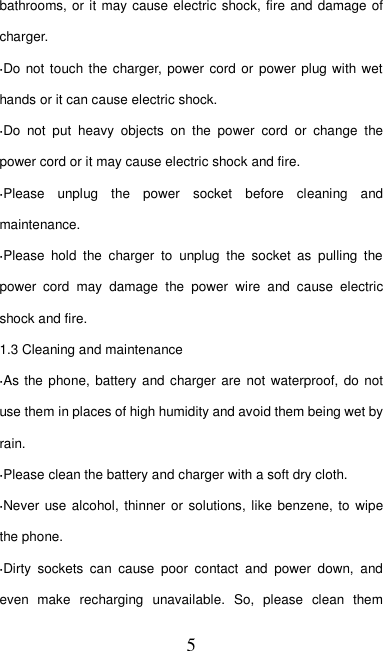   5 bathrooms, or it may cause electric shock, fire and damage of charger. ·Do not touch the charger, power cord or  power plug with wet hands or it can cause electric shock. ·Do  not  put  heavy  objects  on  the  power  cord  or  change  the power cord or it may cause electric shock and fire. ·Please  unplug  the  power  socket  before  cleaning  and maintenance. ·Please  hold  the  charger  to  unplug  the  socket  as  pulling  the power  cord  may  damage  the  power  wire  and  cause  electric shock and fire. 1.3 Cleaning and maintenance ·As the phone,  battery  and charger are  not waterproof, do not use them in places of high humidity and avoid them being wet by rain. ·Please clean the battery and charger with a soft dry cloth. ·Never use alcohol, thinner or solutions,  like benzene, to  wipe the phone. ·Dirty  sockets  can  cause  poor  contact  and  power  down,  and even  make  recharging  unavailable.  So,  please  clean  them 