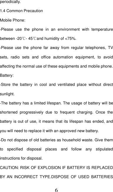   6 periodically. 1.4 Common Precaution Mobile Phone: ·Please  use  the  phone  in  an  environment  with  temperature between -20℃- 45℃and humidity of &lt;75%. ·Please  use  the  phone  far  away  from  regular  telephones,  TV sets,  radio  sets  and  office  automation  equipment,  to  avoid affecting the normal use of these equipments and mobile phone. Battery: ·Store  the  battery  in  cool  and  ventilated  place  without  direct sunlight. ·The battery has a limited lifespan. The usage of battery will be shortened  progressively  due  to  frequent  charging.  Once  the battery is out of use, it means that its lifespan has ended, and you will need to replace it with an approved new battery. ·Do not dispose of old batteries as household waste. Give them to  specified  disposal  places  and  follow  any  stipulated instructions for disposal. CAUTION: RISK OF EXPLOSION IF BATTERY IS REPLACED BY AN  INCORRECT  TYPE.DISPOSE  OF  USED  BATTERIES 