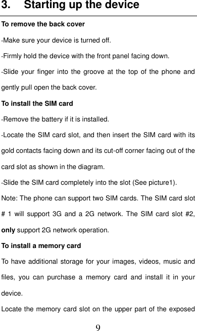   9 3.  Starting up the device To remove the back cover   ·Make sure your device is turned off. ·Firmly hold the device with the front panel facing down.   ·Slide  your  finger into the  groove at  the top  of  the phone and gently pull open the back cover. To install the SIM card                    ·Remove the battery if it is installed.   ·Locate the SIM card slot, and then insert the SIM card with its gold contacts facing down and its cut-off corner facing out of the card slot as shown in the diagram. ·Slide the SIM card completely into the slot (See picture1). Note: The phone can support two SIM cards. The SIM card slot # 1  will support 3G  and  a  2G network. The  SIM  card slot  #2, only support 2G network operation.   To install a memory card To have additional storage for your images, videos, music and files,  you  can  purchase  a  memory  card  and  install  it  in  your device. Locate the memory card slot on the upper part of the exposed 