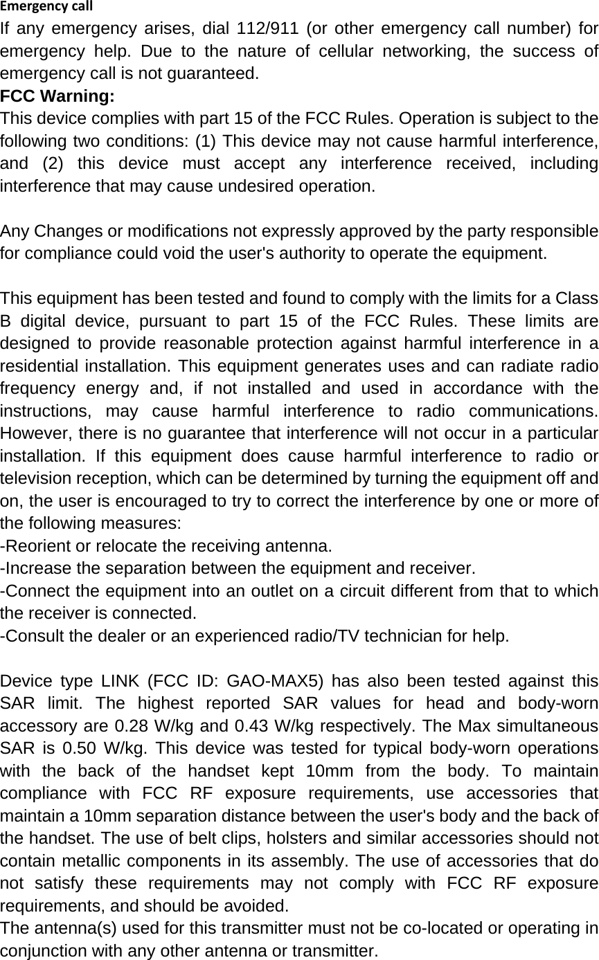EmergencycallIf any emergency arises, dial 112/911 (or other emergency call number) for emergency help. Due to the nature of cellular networking, the success of emergency call is not guaranteed. FCC Warning: This device complies with part 15 of the FCC Rules. Operation is subject to the following two conditions: (1) This device may not cause harmful interference, and (2) this device must accept any interference received, including interference that may cause undesired operation.  Any Changes or modifications not expressly approved by the party responsible for compliance could void the user&apos;s authority to operate the equipment.  This equipment has been tested and found to comply with the limits for a Class B digital device, pursuant to part 15 of the FCC Rules. These limits are designed to provide reasonable protection against harmful interference in a residential installation. This equipment generates uses and can radiate radio frequency energy and, if not installed and used in accordance with the instructions, may cause harmful interference to radio communications. However, there is no guarantee that interference will not occur in a particular installation. If this equipment does cause harmful interference to radio or television reception, which can be determined by turning the equipment off and on, the user is encouraged to try to correct the interference by one or more of the following measures: -Reorient or relocate the receiving antenna. -Increase the separation between the equipment and receiver. -Connect the equipment into an outlet on a circuit different from that to which the receiver is connected. -Consult the dealer or an experienced radio/TV technician for help.  Device type LINK (FCC ID: GAO-MAX5) has also been tested against this SAR limit. The highest reported SAR values for head and body-worn accessory are 0.28 W/kg and 0.43 W/kg respectively. The Max simultaneous SAR is 0.50 W/kg. This device was tested for typical body-worn operations with the back of the handset kept 10mm from the body. To maintain compliance with FCC RF exposure requirements, use accessories that maintain a 10mm separation distance between the user&apos;s body and the back of the handset. The use of belt clips, holsters and similar accessories should not contain metallic components in its assembly. The use of accessories that do not satisfy these requirements may not comply with FCC RF exposure requirements, and should be avoided. The antenna(s) used for this transmitter must not be co-located or operating in conjunction with any other antenna or transmitter. 