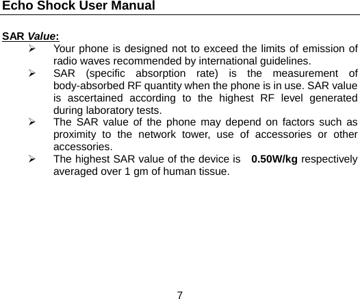 Echo Shock User Manual                  7 SAR Value:   Your phone is designed not to exceed the limits of emission of radio waves recommended by international guidelines.   SAR (specific absorption rate) is the measurement of body-absorbed RF quantity when the phone is in use. SAR value is ascertained according to the highest RF level generated during laboratory tests.   The SAR value of the phone may depend on factors such as proximity to the network tower, use of accessories or other accessories.   The highest SAR value of the device is   0.50W/kg respectively averaged over 1 gm of human tissue.   
