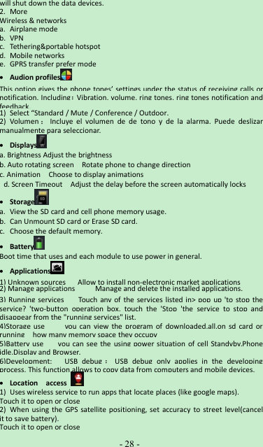 -28 -will shut down the data devices.2. MoreWireless &amp; networksa. Airplane modeb. VPNc. Tethering&amp;portable hotspotd. Mobile networkse. GPRS transfer prefer modeAudion profilesThis option gives the phone tones’ settings under the status of receiving calls ornotification. Including：Vibration, volume, ring tones, ring tones notification andfeedback.1) Select “Standard / Mute / Conference / Outdoor.2) Volumen ：Incluye el volumen de de tono y de la alarma. Puede deslizarmanualmente para seleccionar.Displaysa. Brightness Adjust the brightnessb. Auto rotating screen Rotate phone to change directionc. Animation Choose to display animationsd. Screen Timeout Adjust the delay before the screen automatically locksStoragea. View the SD card and cell phone memory usage.b. Can Unmount SD card or Erase SD card.c. Choose the default memory.BatteryBoot time that uses and each module to use power in general.Applications1) Unknown sources Allow to install non-electronic market applications2) Manage applications Manage and delete the installed applications.3) Running services Touch any of the services listed in&gt; pop up &apos;to stop theservice? &apos;two-button operation box, touch the &apos;Stop &apos;the service to stop anddisappear from the &quot;running services&quot; list.4)Storage use you can view the program of downloaded,all,on sd card orrunning how many memory space they occupy5)Battery use you can see the using power situation of cell Standyby,Phoneidle,Display and Browser.6)Development: USB debug ：USB debug only applies in the developingprocess. This function allows to copy data from computers and mobile devices.Location access1) Uses wireless service to run apps that locate places (like google maps).Touch it to open or close2) When using the GPS satellite positioning, set accuracy to street level(cancelit to save battery).Touch it to open or close