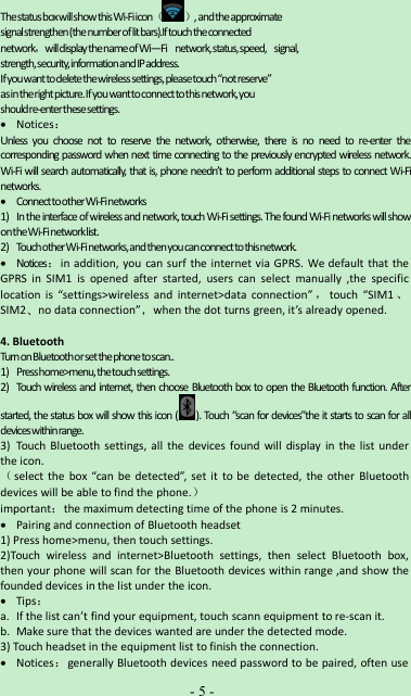 -5-ThestatusboxwillshowthisWi-Fiicon（ ）,andtheapproximatesignalstrengthen(thenumberoflitbars).Iftouchtheconnectednetwork，willdisplaythenameofWi—Fi network,status,speed, signal,strength,security,informationandIPaddress.Ifyouwanttodeletethewirelesssettings,pleasetouch“notreserve”asintherightpicture.Ifyouwanttoconnecttothisnetwork,youshouldre-enterthesesettings.Notices：Unless you choose not to reserve the network, otherwise, there is no need to re-enter thecorresponding password when next time connecting to the previously encrypted wireless network.Wi-Fi will search automatically, that is, phone needn’t to perform additional steps to connect Wi-Finetworks.ConnecttootherWi-Finetworks1) Intheinterfaceofwirelessand network,touch Wi-Fi settings.ThefoundWi-FinetworkswillshowontheWi-Finetworklist.2) TouchotherWi-Finetworks,andthenyoucanconnecttothisnetwork.Notices：in addition, you can surf the internet via GPRS. We default that theGPRS in SIM1 is opened after started, users can select manually ,the specificlocation is “settings&gt;wireless and internet&gt;data connection” ，touch “SIM1 、SIM2、no data connection”，when the dot turns green, it’s already opened.4. BluetoothTurnonBluetoothorsetthephonetoscan..1) Presshome&gt;menu,thetouchsettings.2) Touch wireless and internet, then choose Bluetooth box to open the Bluetooth function. Afterstarted, the status box will show this icon ( ). Touch “scan for devices”the it starts to scan for alldeviceswithinrange.3) Touch Bluetooth settings, all the devices found will display in the list underthe icon.（select the box “can be detected”, set it to be detected, the other Bluetoothdevices will be able to find the phone.）important：the maximum detecting time of the phone is 2 minutes.Pairing and connection of Bluetooth headset1) Press home&gt;menu, then touch settings.2)Touch wireless and internet&gt;Bluetooth settings, then select Bluetooth box,then your phone will scan for the Bluetooth devices within range ,and show thefounded devices in the list under the icon.Tips：a. If the list can’t find your equipment, touch scann equipment to re-scan it.b. Make sure that the devices wanted are under the detected mode.3) Touch headset in the equipment list to finish the connection.Notices：generally Bluetooth devices need password to be paired, often use