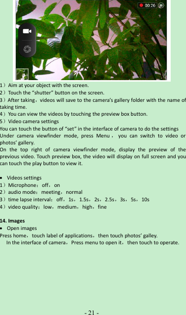 -21 -1）Aim at your object with the screen.2）Touch the “shutter” button on the screen.3）After taking，videos will save to the camera’s gallery folder with the name oftaking time.4）You can view the videos by touching the preview box button.5）Video camera settingsYou can touch the button of “set” in the interface of camera to do the settingsUnder camera viewfinder mode, press Menu ，you can switch to video orphotos’ gallery.On the top right of camera viewfinder mode, display the preview of theprevious video. Touch preview box, the video will display on full screen and youcan touch the play button to view it.Videos settings1）Microphone：off，on2）audio mode：meeting，normal3）time lapse interval：off，1s，1.5s，2s，2.5s，3s，5s，10s4）video quality：low，medium，high，fine14. ImagesOpen imagesPress home，touch label of applications，then touch photos’ galley.In the interface of camera，Press menu to open it，then touch to operate.