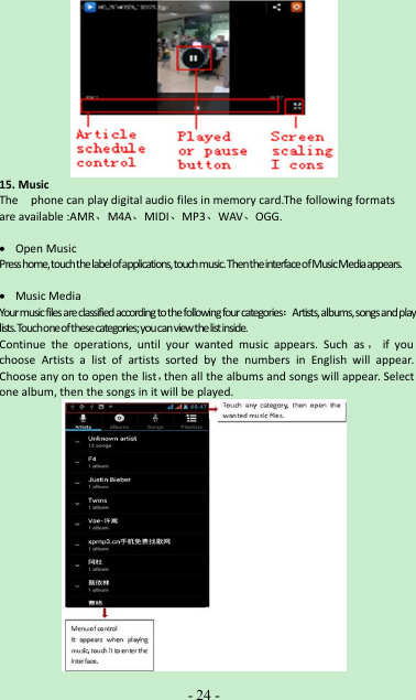 -24 -15. MusicThe phone can play digital audio files in memory card.The following formatsare available :AMR、M4A、MIDI、MP3、WAV、OGG.Open MusicPresshome,touchthelabelofapplications,touchmusic.ThentheinterfaceofMusicMediaappears.Music MediaYourmusicfilesareclassifiedaccordingtothefollowingfourcategories：Artists,albums,songsandplaylists.Touchoneofthesecategories;youcanviewthelistinside.Continue the operations, until your wanted music appears. Such as ，if youchoose Artists a list of artists sorted by the numbers in English will appear.Choose any on to open the list，then all the albums and songs will appear. Selectone album, then the songs in it will be played.