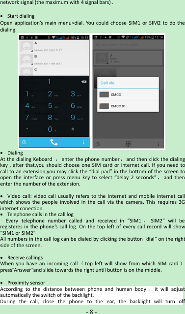-8-network signal (the maximum with 4 signal bars) .Start dialingOpen application’s main menu&gt;dial. You could choose SIM1 or SIM2 to do thedialing.DialingAt the dialing Keboard ，enter the phone number ，and then click the dialingkey , after that,you should choose one SIM card or internet call. If you need tocall to an extension,you may click the “dial pad” in the bottom of the screen toopen the interface or press menu key to select “delay 2 seconds” ，and thenenter the number of the extension.Video call: video call usually refers to the Internet and mobile Internet callwhich shows the people involved in the call via the camera. This requires 3Ginternet conection.Telephone calls in the call logEvery telephone number called and received in “SIM1 、SIM2” will beregisteres in the phone’s call log. On the top left of every call record will show“SIM1 or SIM2”All numbers in the call log can be dialed by clicking the button ”dial” on the rightside of the screen.Receive callingsWhen you have an incoming call （top left will show from which SIM card ）press“Answer”and slide towards the right until button is on the middle.Proximity sensorAccording to the distance between phone and human body ，it will adjustautomatically the switch of the backlight.During the call, close the phone to the ear, the backlight will turn off