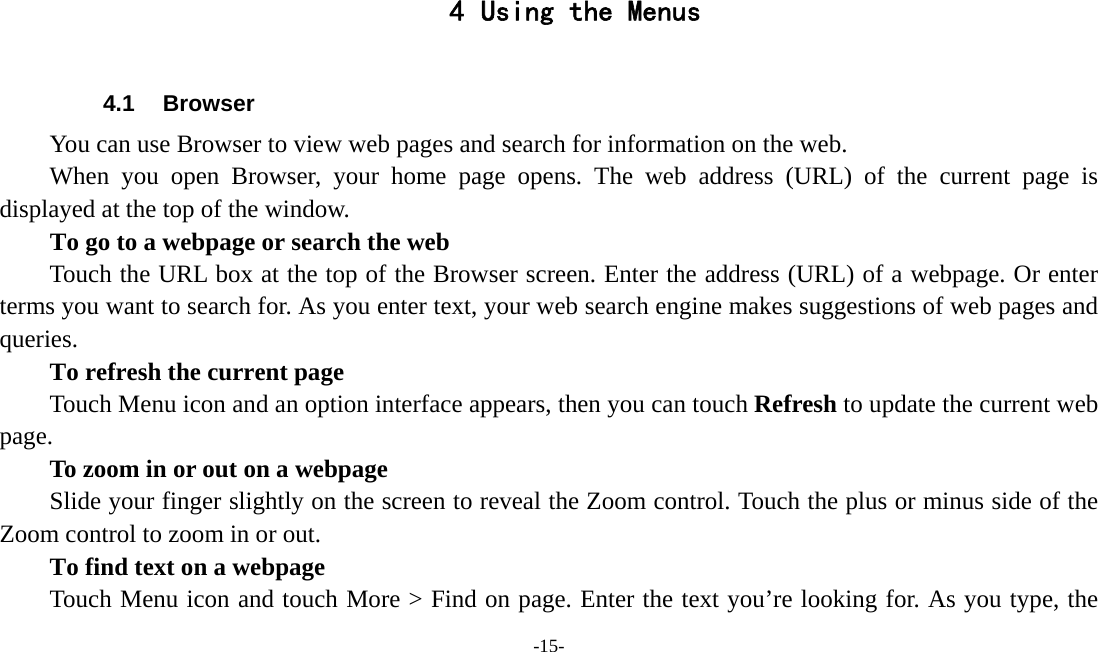 -15-   4 Using the Menus  4.1 Browser You can use Browser to view web pages and search for information on the web. When you open Browser, your home page opens. The web address (URL) of the current page is displayed at the top of the window. To go to a webpage or search the web Touch the URL box at the top of the Browser screen. Enter the address (URL) of a webpage. Or enter terms you want to search for. As you enter text, your web search engine makes suggestions of web pages and queries.      To refresh the current page         Touch Menu icon and an option interface appears, then you can touch Refresh to update the current web page.         To zoom in or out on a webpage Slide your finger slightly on the screen to reveal the Zoom control. Touch the plus or minus side of the Zoom control to zoom in or out.        To find text on a webpage Touch Menu icon and touch More &gt; Find on page. Enter the text you’re looking for. As you type, the 