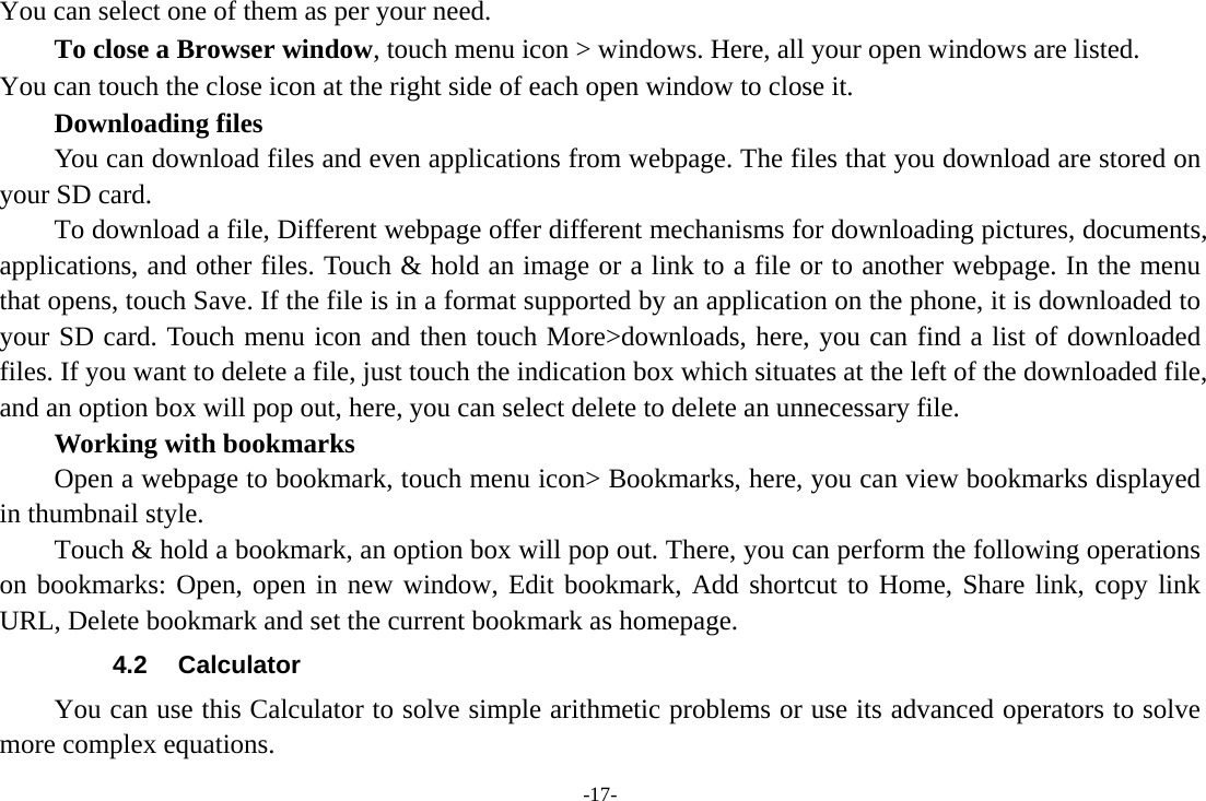 -17- You can select one of them as per your need.     To close a Browser window, touch menu icon &gt; windows. Here, all your open windows are listed.   You can touch the close icon at the right side of each open window to close it.     Downloading files You can download files and even applications from webpage. The files that you download are stored on your SD card.         To download a file, Different webpage offer different mechanisms for downloading pictures, documents, applications, and other files. Touch &amp; hold an image or a link to a file or to another webpage. In the menu that opens, touch Save. If the file is in a format supported by an application on the phone, it is downloaded to your SD card. Touch menu icon and then touch More&gt;downloads, here, you can find a list of downloaded files. If you want to delete a file, just touch the indication box which situates at the left of the downloaded file, and an option box will pop out, here, you can select delete to delete an unnecessary file.     Working with bookmarks         Open a webpage to bookmark, touch menu icon&gt; Bookmarks, here, you can view bookmarks displayed in thumbnail style.   Touch &amp; hold a bookmark, an option box will pop out. There, you can perform the following operations on bookmarks: Open, open in new window, Edit bookmark, Add shortcut to Home, Share link, copy link URL, Delete bookmark and set the current bookmark as homepage. 4.2 Calculator You can use this Calculator to solve simple arithmetic problems or use its advanced operators to solve more complex equations. 