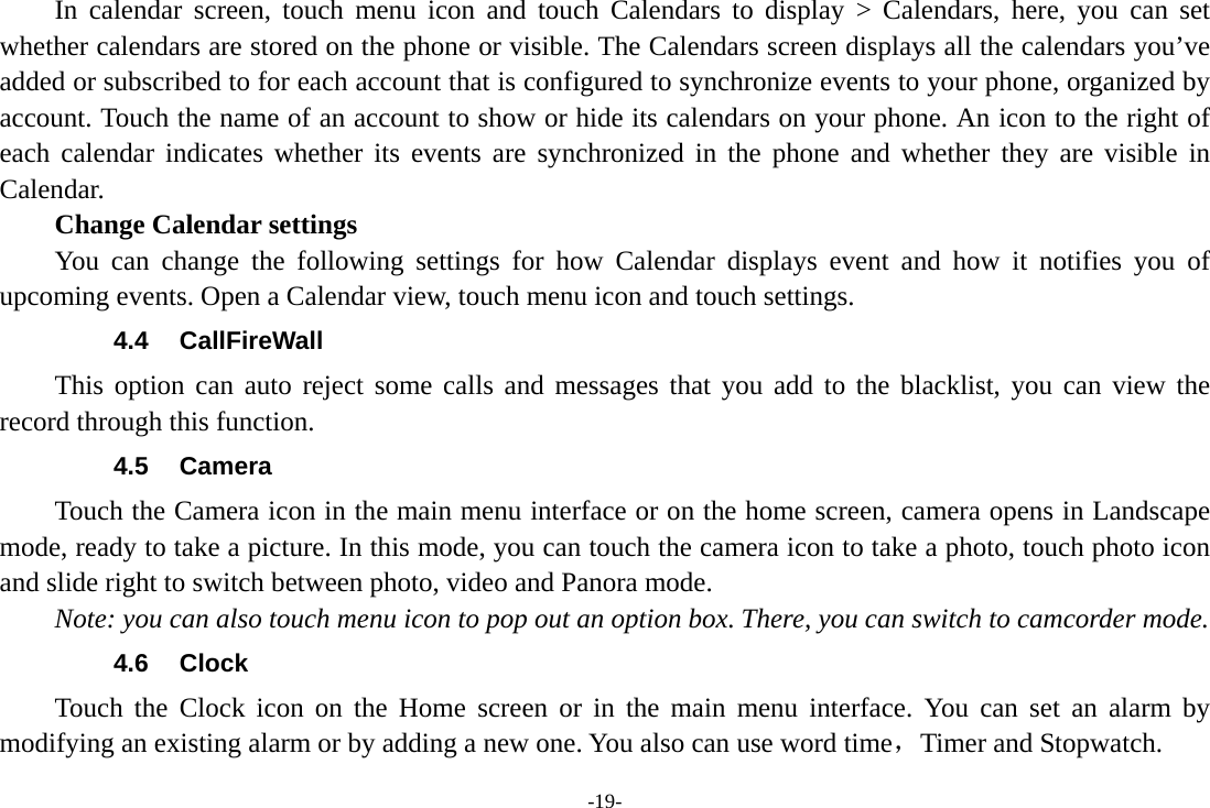 -19-     In calendar screen, touch menu icon and touch Calendars to display &gt; Calendars, here, you can set whether calendars are stored on the phone or visible. The Calendars screen displays all the calendars you’ve added or subscribed to for each account that is configured to synchronize events to your phone, organized by account. Touch the name of an account to show or hide its calendars on your phone. An icon to the right of each calendar indicates whether its events are synchronized in the phone and whether they are visible in Calendar.     Change Calendar settings You can change the following settings for how Calendar displays event and how it notifies you of upcoming events. Open a Calendar view, touch menu icon and touch settings. 4.4 CallFireWall This option can auto reject some calls and messages that you add to the blacklist, you can view the record through this function. 4.5 Camera Touch the Camera icon in the main menu interface or on the home screen, camera opens in Landscape mode, ready to take a picture. In this mode, you can touch the camera icon to take a photo, touch photo icon and slide right to switch between photo, video and Panora mode. Note: you can also touch menu icon to pop out an option box. There, you can switch to camcorder mode. 4.6 Clock Touch the Clock icon on the Home screen or in the main menu interface. You can set an alarm by modifying an existing alarm or by adding a new one. You also can use word time，Timer and Stopwatch. 