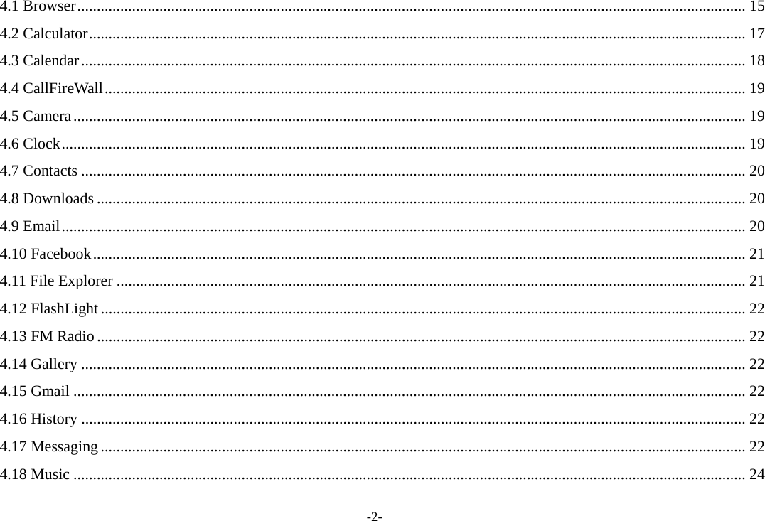-2- 4.1 Browser ........................................................................................................................................................................... 15 4.2 Calculator ........................................................................................................................................................................ 17 4.3 Calendar .......................................................................................................................................................................... 18 4.4 CallFireWall .................................................................................................................................................................... 19 4.5 Camera ............................................................................................................................................................................ 19 4.6 Clock ............................................................................................................................................................................... 19 4.7 Contacts .......................................................................................................................................................................... 20 4.8 Downloads ...................................................................................................................................................................... 20 4.9 Email ............................................................................................................................................................................... 20 4.10 Facebook ....................................................................................................................................................................... 21 4.11 File Explorer ................................................................................................................................................................. 21 4.12 FlashLight ..................................................................................................................................................................... 22 4.13 FM Radio ...................................................................................................................................................................... 22 4.14 Gallery .......................................................................................................................................................................... 22 4.15 Gmail ............................................................................................................................................................................ 22 4.16 History .......................................................................................................................................................................... 22 4.17 Messaging ..................................................................................................................................................................... 22 4.18 Music ............................................................................................................................................................................ 24 