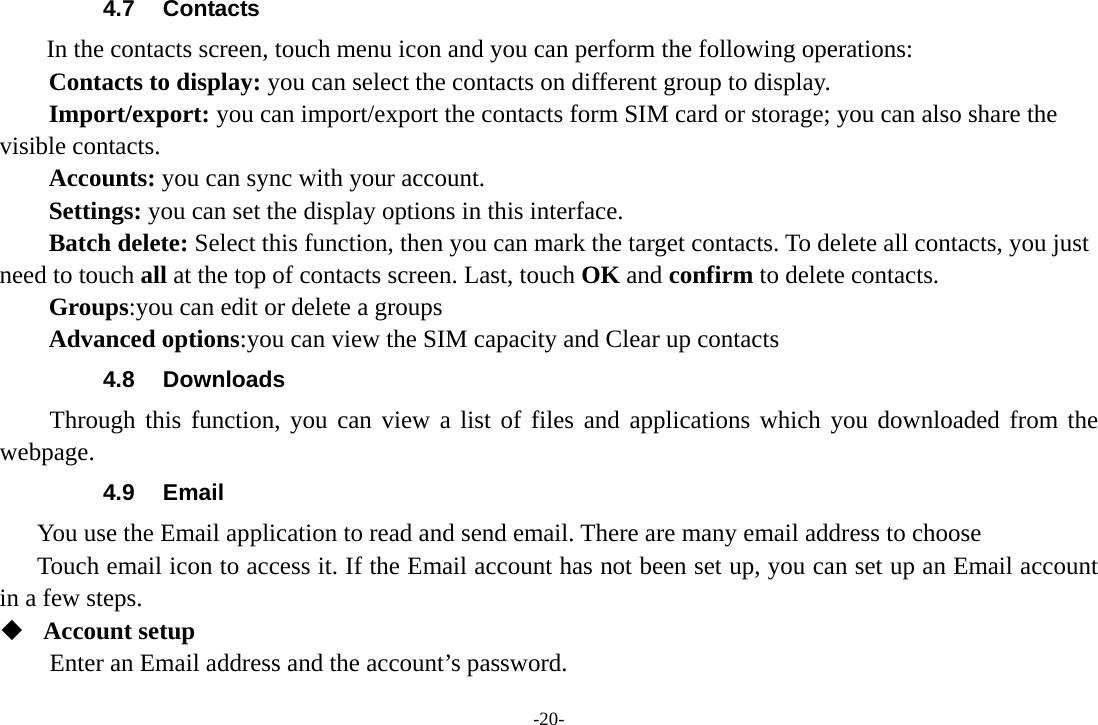 -20- 4.7 Contacts  In the contacts screen, touch menu icon and you can perform the following operations: Contacts to display: you can select the contacts on different group to display. Import/export: you can import/export the contacts form SIM card or storage; you can also share the visible contacts. Accounts: you can sync with your account. Settings: you can set the display options in this interface. Batch delete: Select this function, then you can mark the target contacts. To delete all contacts, you just need to touch all at the top of contacts screen. Last, touch OK and confirm to delete contacts. Groups:you can edit or delete a groups   Advanced options:you can view the SIM capacity and Clear up contacts   4.8 Downloads Through this function, you can view a list of files and applications which you downloaded from the webpage.  4.9 Email You use the Email application to read and send email. There are many email address to choose     Touch email icon to access it. If the Email account has not been set up, you can set up an Email account in a few steps.  Account setup   Enter an Email address and the account’s password.   