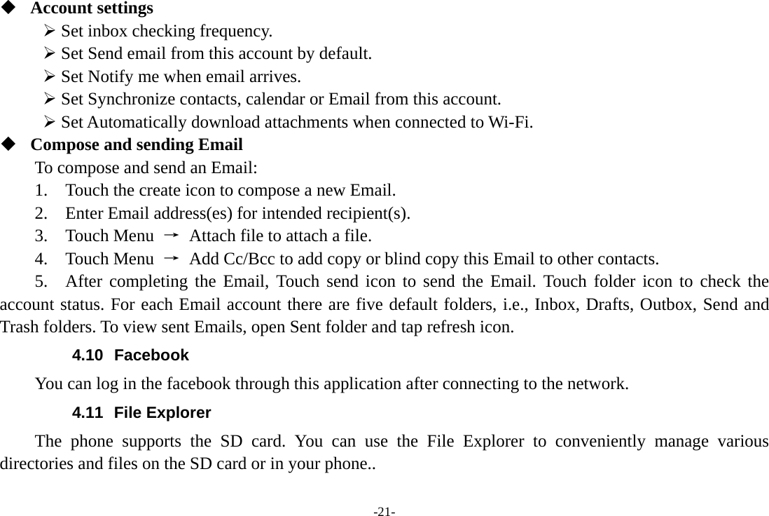 -21-  Account settings   ¾ Set inbox checking frequency.   ¾ Set Send email from this account by default.   ¾ Set Notify me when email arrives.   ¾ Set Synchronize contacts, calendar or Email from this account.   ¾ Set Automatically download attachments when connected to Wi-Fi.  Compose and sending Email   To compose and send an Email:   1.    Touch the create icon to compose a new Email.   2.    Enter Email address(es) for intended recipient(s).     3.  Touch Menu →  Attach file to attach a file.     4.  Touch Menu →  Add Cc/Bcc to add copy or blind copy this Email to other contacts.     5.  After completing the Email, Touch send icon to send the Email. Touch folder icon to check the account status. For each Email account there are five default folders, i.e., Inbox, Drafts, Outbox, Send and Trash folders. To view sent Emails, open Sent folder and tap refresh icon.   4.10 Facebook You can log in the facebook through this application after connecting to the network. 4.11 File Explorer The phone supports the SD card. You can use the File Explorer to conveniently manage various directories and files on the SD card or in your phone.. 