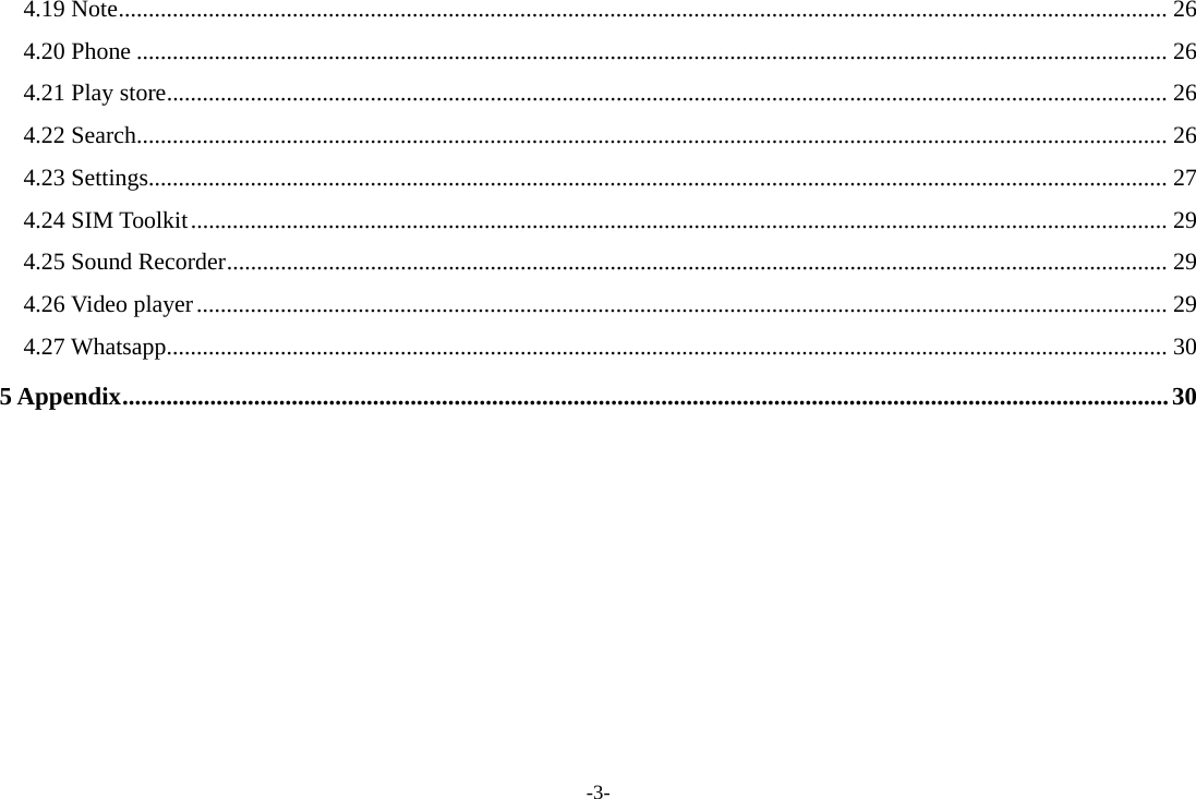 -3- 4.19 Note ............................................................................................................................................................................... 26 4.20 Phone ............................................................................................................................................................................ 26 4.21 Play store ....................................................................................................................................................................... 26 4.22 Search ............................................................................................................................................................................ 26 4.23 Settings .......................................................................................................................................................................... 27 4.24 SIM Toolkit ................................................................................................................................................................... 29 4.25 Sound Recorder ............................................................................................................................................................. 29 4.26 Video player .................................................................................................................................................................. 29 4.27 Whatsapp ....................................................................................................................................................................... 30 5 Appendix ....................................................................................................................................................................... 30     