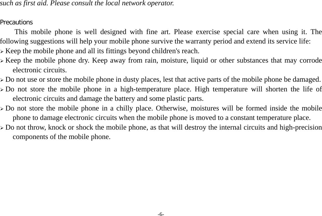 -6- such as first aid. Please consult the local network operator.  Precautions This mobile phone is well designed with fine art. Please exercise special care when using it. The following suggestions will help your mobile phone survive the warranty period and extend its service life: ¾ Keep the mobile phone and all its fittings beyond children&apos;s reach. ¾ Keep the mobile phone dry. Keep away from rain, moisture, liquid or other substances that may corrode electronic circuits. ¾ Do not use or store the mobile phone in dusty places, lest that active parts of the mobile phone be damaged. ¾ Do not store the mobile phone in a high-temperature place. High temperature will shorten the life of electronic circuits and damage the battery and some plastic parts. ¾ Do not store the mobile phone in a chilly place. Otherwise, moistures will be formed inside the mobile phone to damage electronic circuits when the mobile phone is moved to a constant temperature place. ¾ Do not throw, knock or shock the mobile phone, as that will destroy the internal circuits and high-precision components of the mobile phone.        