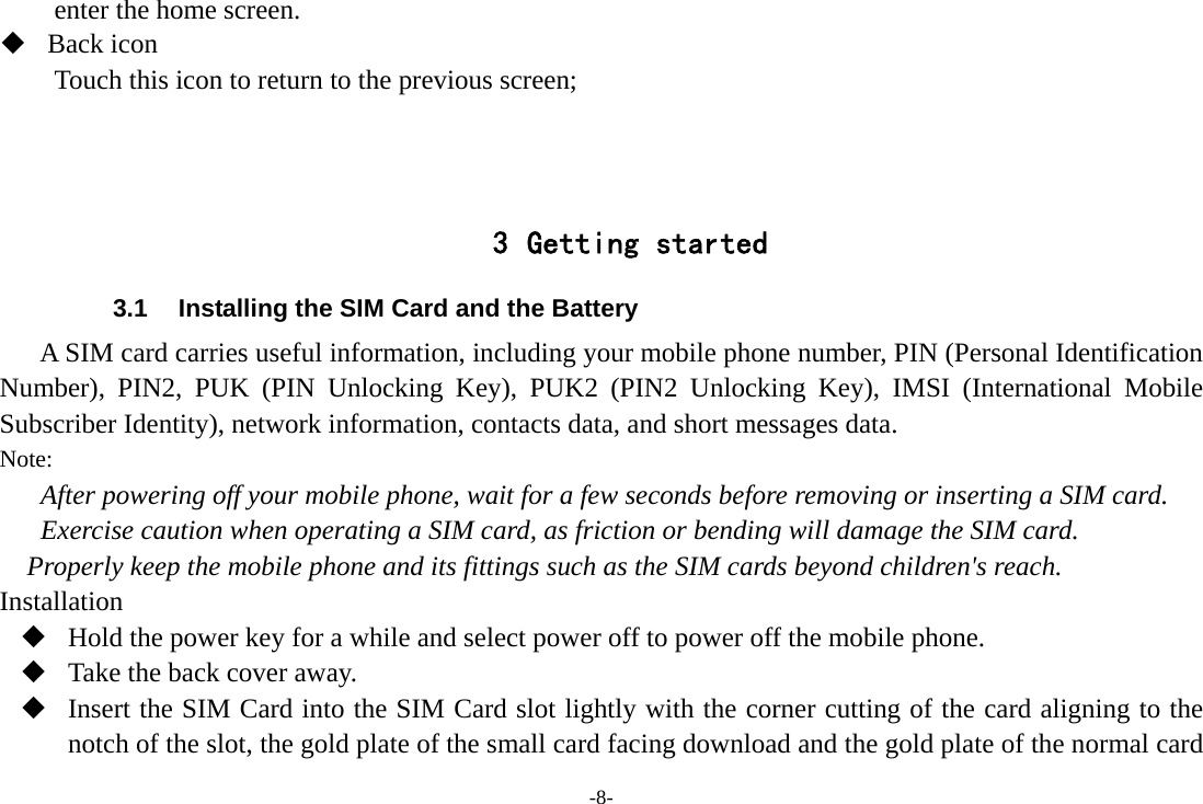 -8- enter the home screen.  Back icon Touch this icon to return to the previous screen;    3 Getting started 3.1  Installing the SIM Card and the Battery A SIM card carries useful information, including your mobile phone number, PIN (Personal Identification Number), PIN2, PUK (PIN Unlocking Key), PUK2 (PIN2 Unlocking Key), IMSI (International Mobile Subscriber Identity), network information, contacts data, and short messages data. Note: After powering off your mobile phone, wait for a few seconds before removing or inserting a SIM card. Exercise caution when operating a SIM card, as friction or bending will damage the SIM card. Properly keep the mobile phone and its fittings such as the SIM cards beyond children&apos;s reach. Installation  Hold the power key for a while and select power off to power off the mobile phone.  Take the back cover away.  Insert the SIM Card into the SIM Card slot lightly with the corner cutting of the card aligning to the notch of the slot, the gold plate of the small card facing download and the gold plate of the normal card 