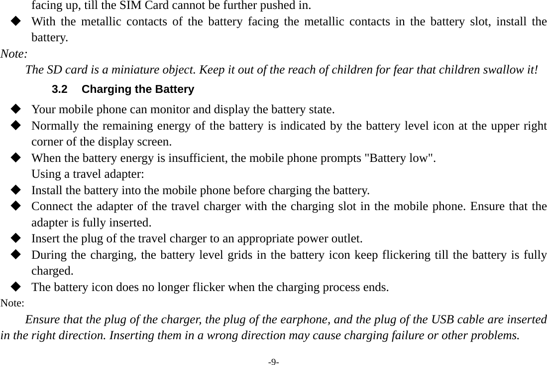 -9- facing up, till the SIM Card cannot be further pushed in.  With the metallic contacts of the battery facing the metallic contacts in the battery slot, install the battery. Note: The SD card is a miniature object. Keep it out of the reach of children for fear that children swallow it! 3.2  Charging the Battery  Your mobile phone can monitor and display the battery state.  Normally the remaining energy of the battery is indicated by the battery level icon at the upper right corner of the display screen.  When the battery energy is insufficient, the mobile phone prompts &quot;Battery low&quot;. Using a travel adapter:  Install the battery into the mobile phone before charging the battery.  Connect the adapter of the travel charger with the charging slot in the mobile phone. Ensure that the adapter is fully inserted.  Insert the plug of the travel charger to an appropriate power outlet.  During the charging, the battery level grids in the battery icon keep flickering till the battery is fully charged.  The battery icon does no longer flicker when the charging process ends. Note: Ensure that the plug of the charger, the plug of the earphone, and the plug of the USB cable are inserted in the right direction. Inserting them in a wrong direction may cause charging failure or other problems. 