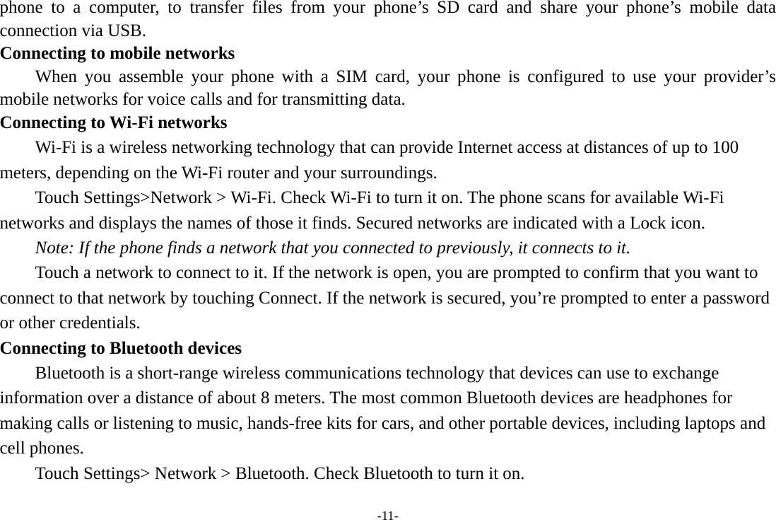 -11- phone to a computer, to transfer files from your phone’s SD card and share your phone’s mobile data connection via USB. Connecting to mobile networks     When you assemble your phone with a SIM card, your phone is configured to use your provider’s mobile networks for voice calls and for transmitting data. Connecting to Wi-Fi networks Wi-Fi is a wireless networking technology that can provide Internet access at distances of up to 100 meters, depending on the Wi-Fi router and your surroundings. Touch Settings&gt;Network &gt; Wi-Fi. Check Wi-Fi to turn it on. The phone scans for available Wi-Fi networks and displays the names of those it finds. Secured networks are indicated with a Lock icon.   Note: If the phone finds a network that you connected to previously, it connects to it. Touch a network to connect to it. If the network is open, you are prompted to confirm that you want to connect to that network by touching Connect. If the network is secured, you’re prompted to enter a password or other credentials. Connecting to Bluetooth devices Bluetooth is a short-range wireless communications technology that devices can use to exchange information over a distance of about 8 meters. The most common Bluetooth devices are headphones for making calls or listening to music, hands-free kits for cars, and other portable devices, including laptops and cell phones.       Touch Settings&gt; Network &gt; Bluetooth. Check Bluetooth to turn it on. 