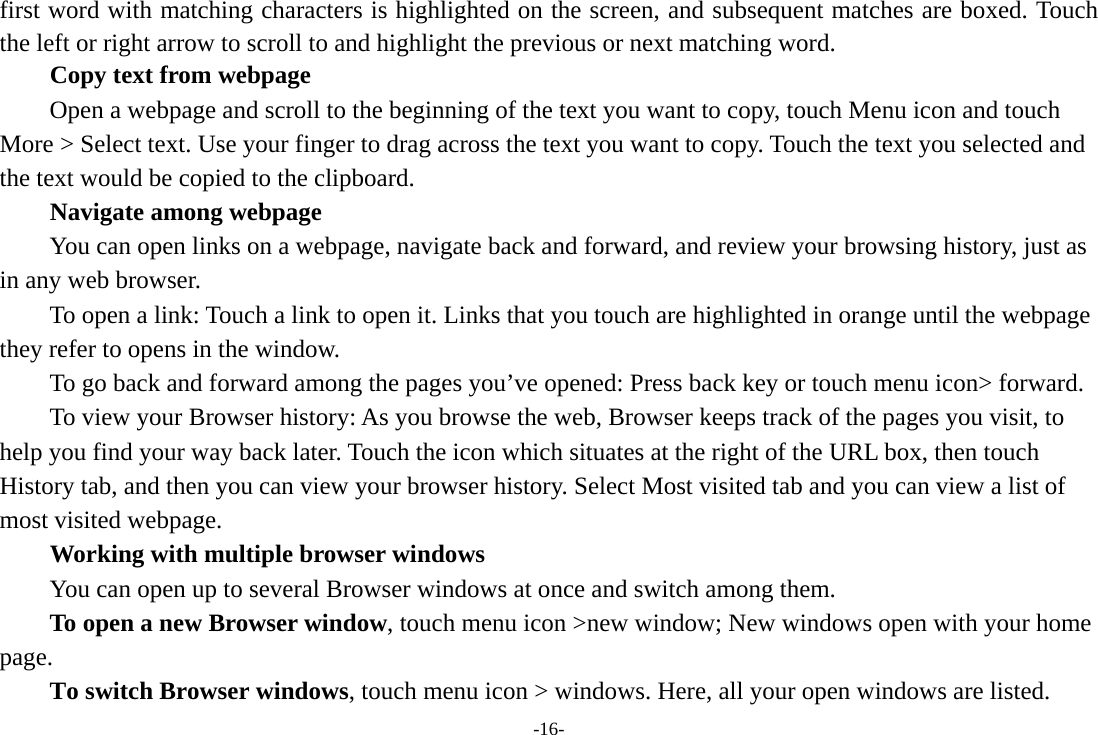 -16- first word with matching characters is highlighted on the screen, and subsequent matches are boxed. Touch the left or right arrow to scroll to and highlight the previous or next matching word.        Copy text from webpage Open a webpage and scroll to the beginning of the text you want to copy, touch Menu icon and touch More &gt; Select text. Use your finger to drag across the text you want to copy. Touch the text you selected and the text would be copied to the clipboard. Navigate among webpage You can open links on a webpage, navigate back and forward, and review your browsing history, just as in any web browser.           To open a link: Touch a link to open it. Links that you touch are highlighted in orange until the webpage they refer to opens in the window. To go back and forward among the pages you’ve opened: Press back key or touch menu icon&gt; forward.           To view your Browser history: As you browse the web, Browser keeps track of the pages you visit, to help you find your way back later. Touch the icon which situates at the right of the URL box, then touch History tab, and then you can view your browser history. Select Most visited tab and you can view a list of most visited webpage.   Working with multiple browser windows         You can open up to several Browser windows at once and switch among them.      To open a new Browser window, touch menu icon &gt;new window; New windows open with your home page.        To switch Browser windows, touch menu icon &gt; windows. Here, all your open windows are listed. 