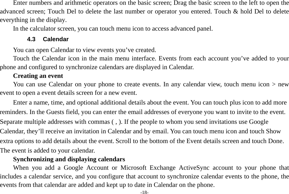 -18-         Enter numbers and arithmetic operators on the basic screen; Drag the basic screen to the left to open the advanced screen; Touch Del to delete the last number or operator you entered. Touch &amp; hold Del to delete everything in the display.     In the calculator screen, you can touch menu icon to access advanced panel. 4.3 Calendar You can open Calendar to view events you’ve created.   Touch the Calendar icon in the main menu interface. Events from each account you’ve added to your phone and configured to synchronize calendars are displayed in Calendar.     Creating an event You can use Calendar on your phone to create events. In any calendar view, touch menu icon &gt; new event to open a event details screen for a new event.   Enter a name, time, and optional additional details about the event. You can touch plus icon to add more reminders. In the Guests field, you can enter the email addresses of everyone you want to invite to the event. Separate multiple addresses with commas ( , ). If the people to whom you send invitations use Google Calendar, they’ll receive an invitation in Calendar and by email. You can touch menu icon and touch Show extra options to add details about the event. Scroll to the bottom of the Event details screen and touch Done. The event is added to your calendar. Synchronizing and displaying calendars     When you add a Google Account or Microsoft Exchange ActiveSync account to your phone that includes a calendar service, and you configure that account to synchronize calendar events to the phone, the events from that calendar are added and kept up to date in Calendar on the phone. 