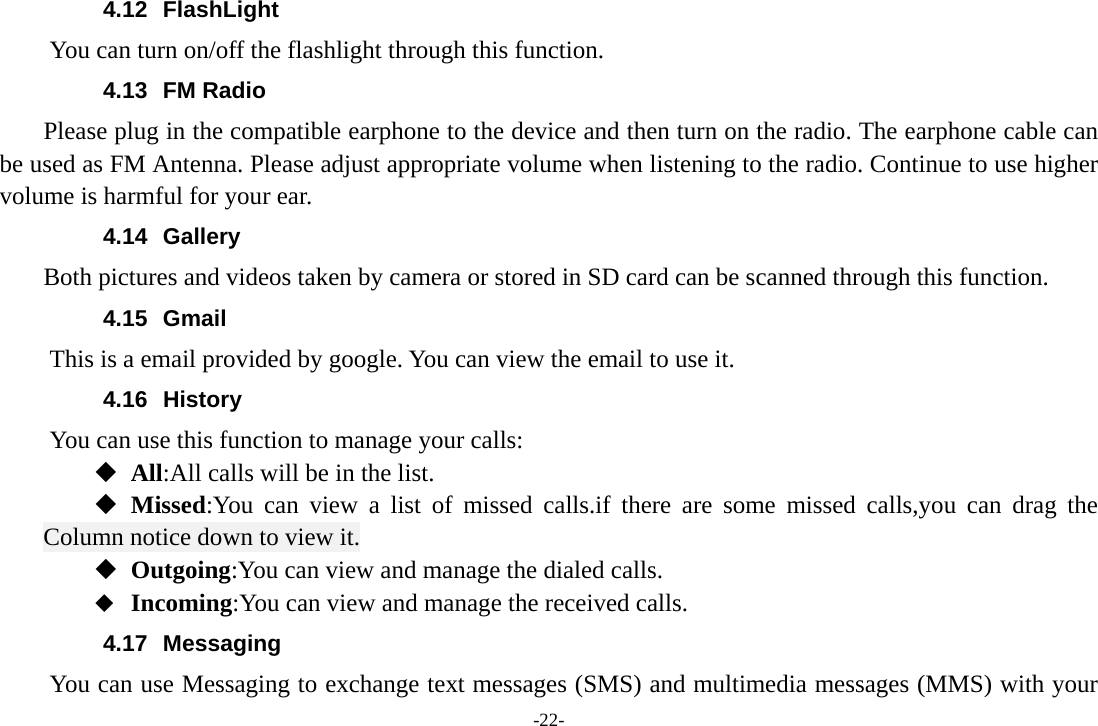 -22- 4.12 FlashLight You can turn on/off the flashlight through this function. 4.13 FM Radio     Please plug in the compatible earphone to the device and then turn on the radio. The earphone cable can be used as FM Antenna. Please adjust appropriate volume when listening to the radio. Continue to use higher volume is harmful for your ear. 4.14 Gallery     Both pictures and videos taken by camera or stored in SD card can be scanned through this function. 4.15 Gmail This is a email provided by google. You can view the email to use it. 4.16 History You can use this function to manage your calls:  All:All calls will be in the list.  Missed:You can view a list of missed calls.if there are some missed calls,you can drag the Column notice down to view it.  Outgoing:You can view and manage the dialed calls.  Incoming:You can view and manage the received calls. 4.17 Messaging You can use Messaging to exchange text messages (SMS) and multimedia messages (MMS) with your 