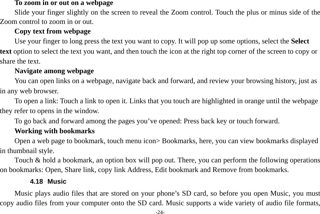 -24-         To zoom in or out on a webpage Slide your finger slightly on the screen to reveal the Zoom control. Touch the plus or minus side of the Zoom control to zoom in or out.        Copy text from webpage Use your finger to long press the text you want to copy. It will pop up some options, select the Select text option to select the text you want, and then touch the icon at the right top corner of the screen to copy or share the text. Navigate among webpage You can open links on a webpage, navigate back and forward, and review your browsing history, just as in any web browser.           To open a link: Touch a link to open it. Links that you touch are highlighted in orange until the webpage they refer to opens in the window. To go back and forward among the pages you’ve opened: Press back key or touch forward.       Working with bookmarks         Open a web page to bookmark, touch menu icon&gt; Bookmarks, here, you can view bookmarks displayed in thumbnail style. Touch &amp; hold a bookmark, an option box will pop out. There, you can perform the following operations on bookmarks: Open, Share link, copy link Address, Edit bookmark and Remove from bookmarks. 4.18 Music Music plays audio files that are stored on your phone’s SD card, so before you open Music, you must copy audio files from your computer onto the SD card. Music supports a wide variety of audio file formats, 