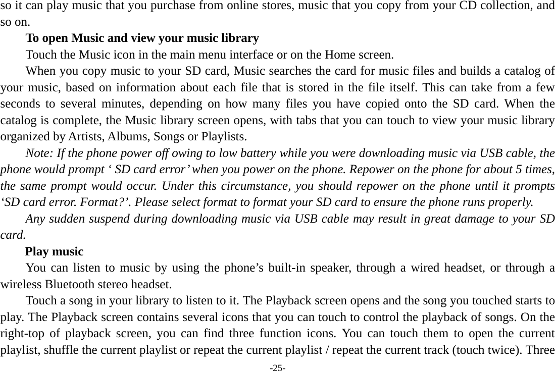 -25- so it can play music that you purchase from online stores, music that you copy from your CD collection, and so on.   To open Music and view your music library Touch the Music icon in the main menu interface or on the Home screen. When you copy music to your SD card, Music searches the card for music files and builds a catalog of your music, based on information about each file that is stored in the file itself. This can take from a few seconds to several minutes, depending on how many files you have copied onto the SD card. When the catalog is complete, the Music library screen opens, with tabs that you can touch to view your music library organized by Artists, Albums, Songs or Playlists.       Note: If the phone power off owing to low battery while you were downloading music via USB cable, the phone would prompt ‘ SD card error’ when you power on the phone. Repower on the phone for about 5 times, the same prompt would occur. Under this circumstance, you should repower on the phone until it prompts ‘SD card error. Format?’. Please select format to format your SD card to ensure the phone runs properly. Any sudden suspend during downloading music via USB cable may result in great damage to your SD card.     Play music You can listen to music by using the phone’s built-in speaker, through a wired headset, or through a wireless Bluetooth stereo headset. Touch a song in your library to listen to it. The Playback screen opens and the song you touched starts to play. The Playback screen contains several icons that you can touch to control the playback of songs. On the right-top of playback screen, you can find three function icons. You can touch them to open the current playlist, shuffle the current playlist or repeat the current playlist / repeat the current track (touch twice). Three 