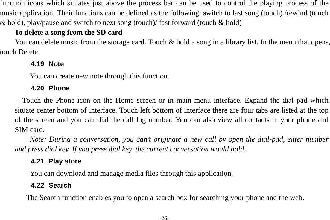 -26- function icons which situates just above the process bar can be used to control the playing process of the music application. Their functions can be defined as the following: switch to last song (touch) /rewind (touch &amp; hold), play/pause and switch to next song (touch)/ fast forward (touch &amp; hold)   To delete a song from the SD card You can delete music from the storage card. Touch &amp; hold a song in a library list. In the menu that opens, touch Delete. 4.19 Note You can create new note through this function. 4.20 Phone   Touch the Phone icon on the Home screen or in main menu interface. Expand the dial pad which situate center bottom of interface. Touch left bottom of interface there are four tabs are listed at the top of the screen and you can dial the call log number. You can also view all contacts in your phone and SIM card.     Note: During a conversation, you can’t originate a new call by open the dial-pad, enter number and press dial key. If you press dial key, the current conversation would hold.   4.21 Play store       You can download and manage media files through this application. 4.22 Search     The Search function enables you to open a search box for searching your phone and the web.   