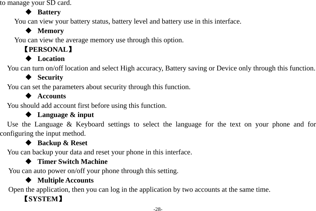 -28- to manage your SD card.  Battery You can view your battery status, battery level and battery use in this interface.  Memory  You can view the average memory use through this option.       【PERSONAL】  Location    You can turn on/off location and select High accuracy, Battery saving or Device only through this function.  Security You can set the parameters about security through this function.  Accounts You should add account first before using this function.  Language &amp; input Use the Language &amp; Keyboard settings to select the language for the text on your phone and for configuring the input method.  Backup &amp; Reset You can backup your data and reset your phone in this interface.  Timer Switch Machine You can auto power on/off your phone through this setting.  Multiple Accounts Open the application, then you can log in the application by two accounts at the same time.    【SYSTEM】 