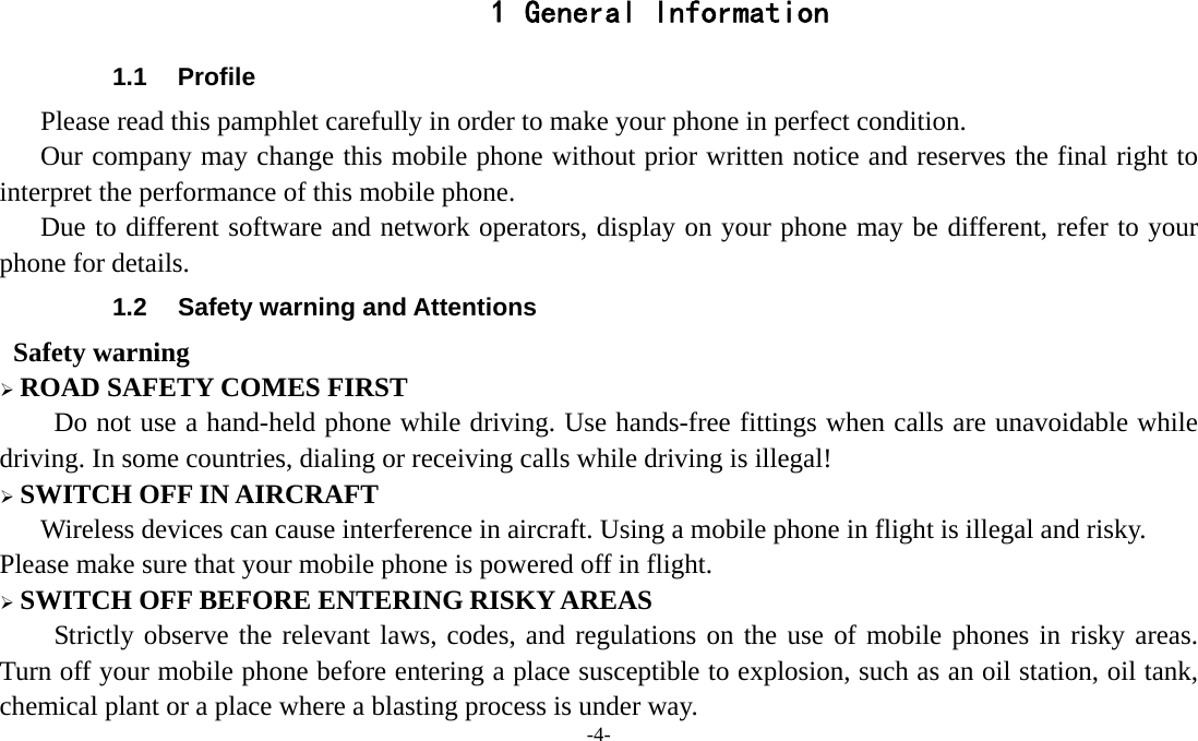 -4-  1 General Information 1.1 Profile    Please read this pamphlet carefully in order to make your phone in perfect condition.       Our company may change this mobile phone without prior written notice and reserves the final right to interpret the performance of this mobile phone.    Due to different software and network operators, display on your phone may be different, refer to your phone for details. 1.2  Safety warning and Attentions  Safety warning ¾ ROAD SAFETY COMES FIRST Do not use a hand-held phone while driving. Use hands-free fittings when calls are unavoidable while driving. In some countries, dialing or receiving calls while driving is illegal! ¾ SWITCH OFF IN AIRCRAFT Wireless devices can cause interference in aircraft. Using a mobile phone in flight is illegal and risky.     Please make sure that your mobile phone is powered off in flight. ¾ SWITCH OFF BEFORE ENTERING RISKY AREAS Strictly observe the relevant laws, codes, and regulations on the use of mobile phones in risky areas. Turn off your mobile phone before entering a place susceptible to explosion, such as an oil station, oil tank, chemical plant or a place where a blasting process is under way. 