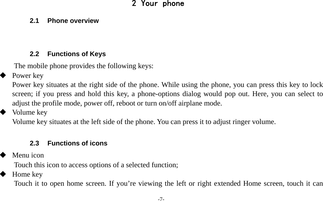 -7-  2 Your phone 2.1 Phone overview   2.2  Functions of Keys The mobile phone provides the following keys:  Power key Power key situates at the right side of the phone. While using the phone, you can press this key to lock screen; if you press and hold this key, a phone-options dialog would pop out. Here, you can select to adjust the profile mode, power off, reboot or turn on/off airplane mode.  Volume key Volume key situates at the left side of the phone. You can press it to adjust ringer volume.  2.3  Functions of icons  Menu icon Touch this icon to access options of a selected function;  Home key Touch it to open home screen. If you’re viewing the left or right extended Home screen, touch it can 