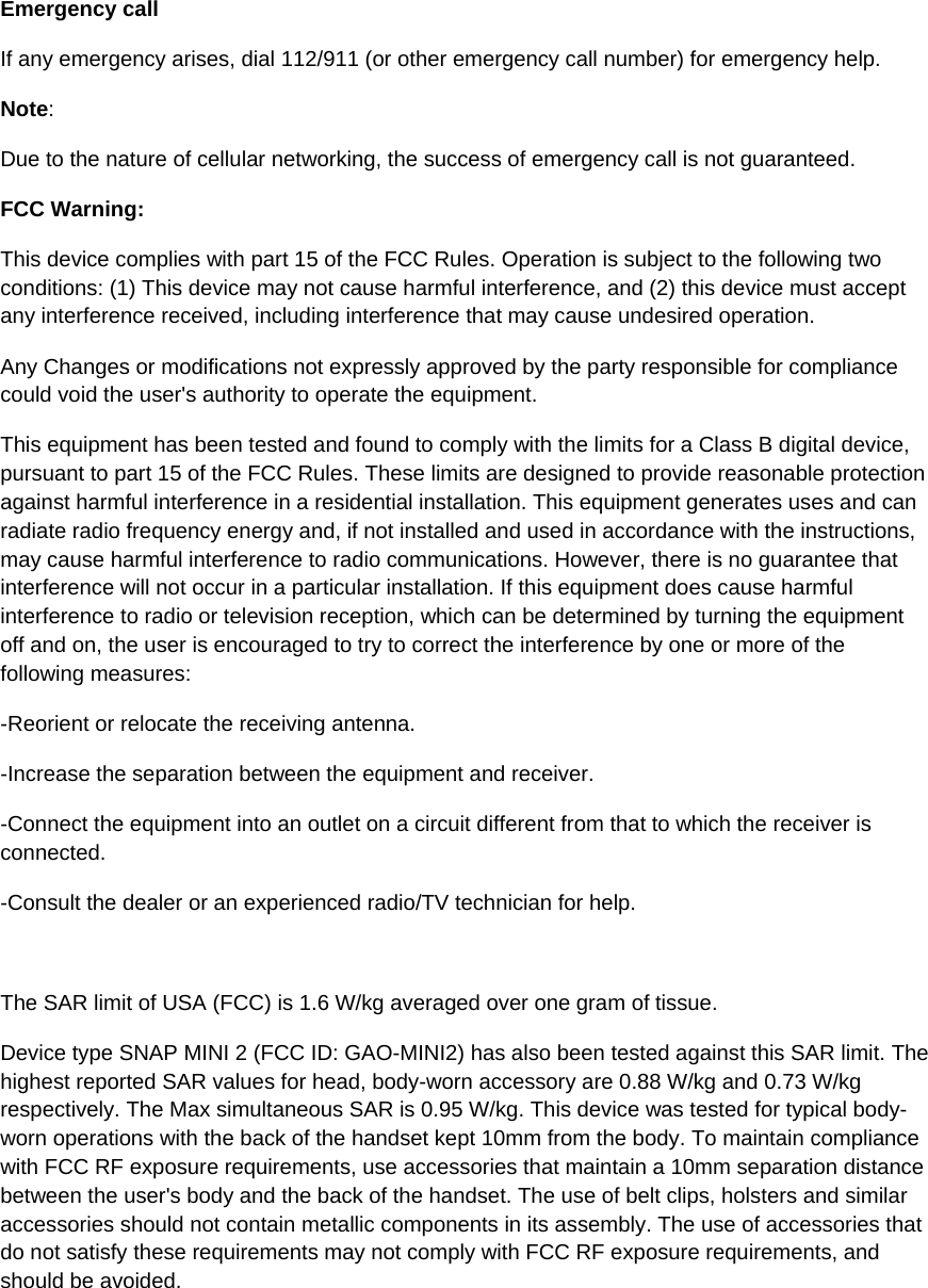 Emergency call If any emergency arises, dial 112/911 (or other emergency call number) for emergency help. Note: Due to the nature of cellular networking, the success of emergency call is not guaranteed. FCC Warning: This device complies with part 15 of the FCC Rules. Operation is subject to the following two conditions: (1) This device may not cause harmful interference, and (2) this device must accept any interference received, including interference that may cause undesired operation. Any Changes or modifications not expressly approved by the party responsible for compliance could void the user&apos;s authority to operate the equipment. This equipment has been tested and found to comply with the limits for a Class B digital device, pursuant to part 15 of the FCC Rules. These limits are designed to provide reasonable protection against harmful interference in a residential installation. This equipment generates uses and can radiate radio frequency energy and, if not installed and used in accordance with the instructions, may cause harmful interference to radio communications. However, there is no guarantee that interference will not occur in a particular installation. If this equipment does cause harmful interference to radio or television reception, which can be determined by turning the equipment off and on, the user is encouraged to try to correct the interference by one or more of the following measures: -Reorient or relocate the receiving antenna. -Increase the separation between the equipment and receiver. -Connect the equipment into an outlet on a circuit different from that to which the receiver is connected. -Consult the dealer or an experienced radio/TV technician for help.  The SAR limit of USA (FCC) is 1.6 W/kg averaged over one gram of tissue.  Device type SNAP MINI 2 (FCC ID: GAO-MINI2) has also been tested against this SAR limit. The highest reported SAR values for head, body-worn accessory are 0.88 W/kg and 0.73 W/kg respectively. The Max simultaneous SAR is 0.95 W/kg. This device was tested for typical body-worn operations with the back of the handset kept 10mm from the body. To maintain compliance with FCC RF exposure requirements, use accessories that maintain a 10mm separation distance between the user&apos;s body and the back of the handset. The use of belt clips, holsters and similar accessories should not contain metallic components in its assembly. The use of accessories that do not satisfy these requirements may not comply with FCC RF exposure requirements, and should be avoided. 