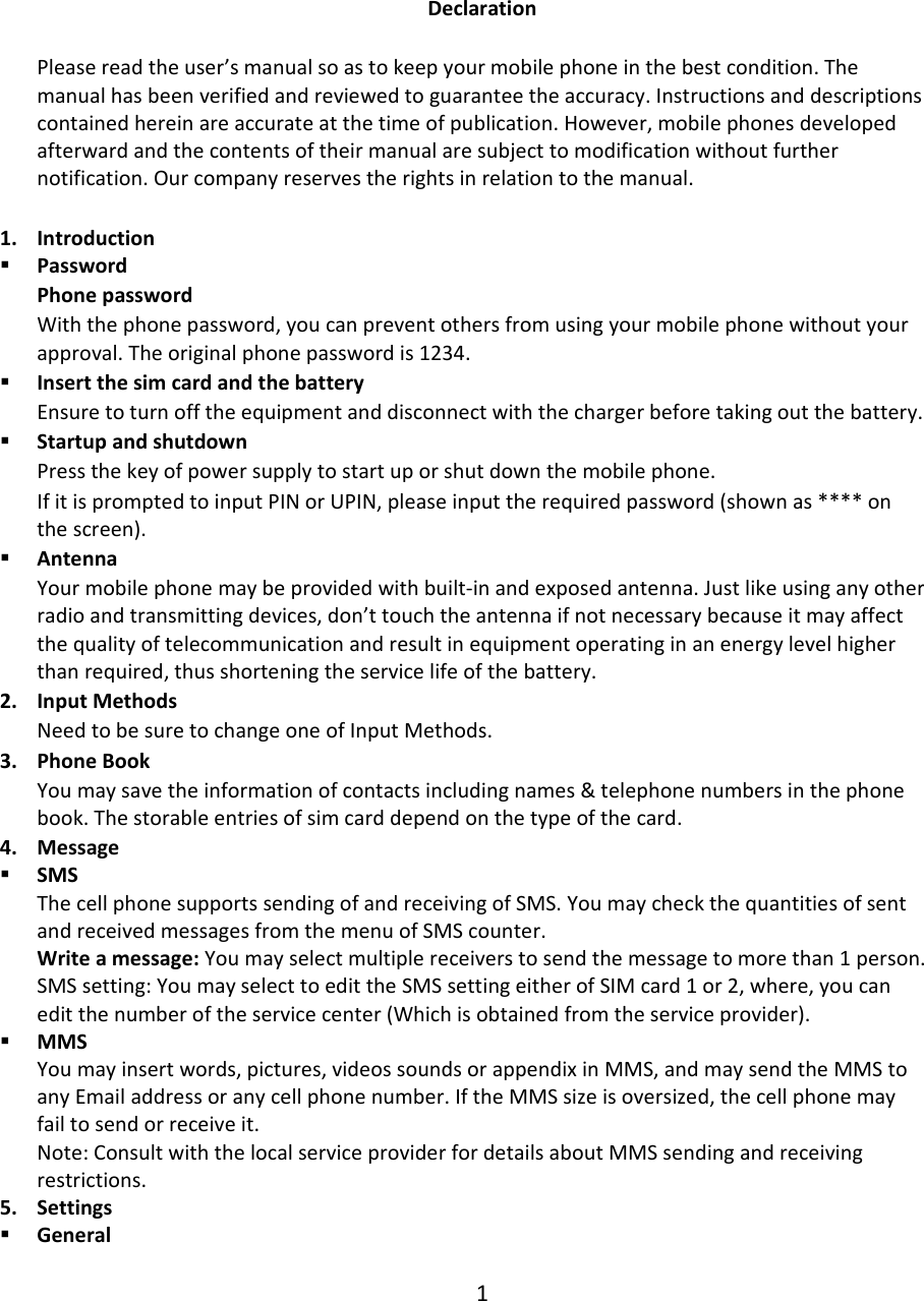 DeclarationPleasereadtheuser’smanualsoastokeepyourmobilephoneinthebestcondition.Themanualhasbeenverifiedandreviewedtoguaranteetheaccuracy.Instructionsanddescriptionscontainedhereinareaccurateatthetimeofpublication.However,mobilephonesdevelopedafterwardandthecontentsoftheirmanualaresubjecttomodificationwithoutfurthernotification.Ourcompanyreservestherightsinrelationtothemanual.1. Introduction PasswordPhonepasswordWiththephonepassword,youcanpreventothersfromusingyourmobilephonewithoutyourapproval.Theoriginalphonepasswordis1234. InsertthesimcardandthebatteryEnsuretoturnofftheequipmentanddisconnectwiththechargerbeforetakingoutthebattery. StartupandshutdownPressthekeyofpowersupplytostartuporshutdownthemobilephone.IfitispromptedtoinputPINorUPIN,pleaseinputtherequiredpassword(shownas****onthescreen). AntennaYourmobilephonemaybeprovidedwithbuilt‐inandexposedantenna.Justlikeusinganyotherradioandtransmittingdevices,don’ttouchtheantennaifnotnecessarybecauseitmayaffectthequalityoftelecommunicationandresultinequipmentoperatinginanenergylevelhigherthanrequired,thusshorteningtheservicelifeofthebattery.2. InputMethodsNeedtobesuretochangeoneofInputMethods.3. PhoneBookYoumaysavetheinformationofcontactsincludingnames&amp;telephonenumbersinthephonebook.Thestorableentriesofsimcarddependonthetypeofthecard.4. Message SMSThecellphonesupportssendingofandreceivingofSMS.YoumaycheckthequantitiesofsentandreceivedmessagesfromthemenuofSMScounter.Writeamessage:Youmayselectmultiplereceiverstosendthemessagetomorethan1person.SMSsetting:YoumayselecttoedittheSMSsettingeitherofSIMcard1or2,where,youcaneditthenumberoftheservicecenter(Whichisobtainedfromtheserviceprovider). MMSYoumayinsertwords,pictures,videossoundsorappendixinMMS,andmaysendtheMMStoanyEmailaddressoranycellphonenumber.IftheMMSsizeisoversized,thecellphonemayfailtosendorreceiveit.Note:ConsultwiththelocalserviceproviderfordetailsaboutMMSsendingandreceivingrestrictions.5. Settings General1