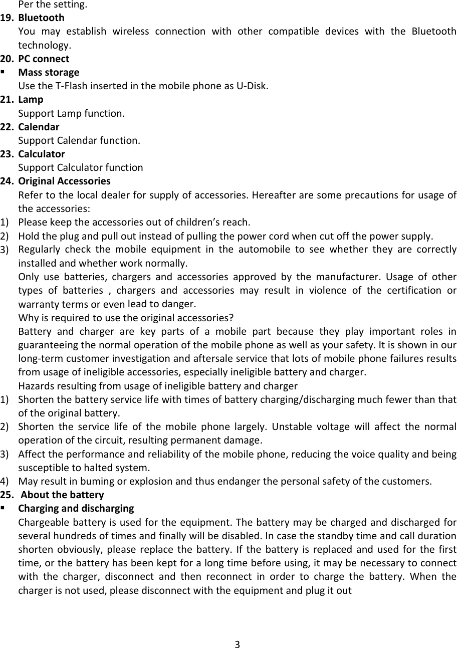 Perthesetting.19. BluetoothYoumayestablishwirelessconnectionwithothercompatibledeviceswiththeBluetoothtechnology.20. PCconnect MassstorageUsetheT‐FlashinsertedinthemobilephoneasU‐Disk.21. LampSupportLampfunction.22. CalendarSupportCalendarfunction.23. CalculatorSupportCalculatorfunction24. OriginalAccessoriesRefertothelocaldealerforsupplyofaccessories.Hereafteraresomeprecautionsforusageoftheaccessories:1) Pleasekeeptheaccessoriesoutofchildren’sreach.2) Holdtheplugandpulloutinsteadofpullingthepowercordwhencutoffthepowersupply.3) Regularlycheckthemobileequipmentintheautomobiletoseewhethertheyarecorrectlyinstalledandwhetherworknormally.Onlyusebatteries,chargersandaccessoriesapprovedbythemanufacturer.Usageofothertypesofbatteries,chargersandaccessoriesmayresultinviolenceofthecertificationorwarrantytermsorevenleadtodanger.Whyisrequiredtousetheoriginalaccessories?Batteryandchargerarekeypartsofamobilepartbecausetheyplayimportantrolesinguaranteeingthenormaloperationofthemobilephoneaswellasyoursafety.Itisshowninourlong‐termcustomerinvestigationandaftersaleservicethatlotsofmobilephonefailuresresultsfromusageofineligibleaccessories,especiallyineligiblebatteryandcharger.Hazardsresultingfromusageofineligiblebatteryandcharger1) Shortenthebatteryservicelifewithtimesofbatterycharging/dischargingmuchfewerthanthatoftheoriginalbattery.2) Shortentheservicelifeofthemobilephonelargely.Unstablevoltagewillaffectthenormaloperationofthecircuit,resultingpermanentdamage.3) Affecttheperformanceandreliabilityofthemobilephone,reducingthevoicequalityandbeingsusceptibletohaltedsystem.4) Mayresultinbumingorexplosionandthusendangerthepersonalsafetyofthecustomers.25. Aboutthebattery CharginganddischargingChargeablebatteryisusedfortheequipment.Thebatterymaybechargedanddischargedforseveralhundredsoftimesandfinallywillbedisabled.Incasethestandbytimeandcalldurationshortenobviously,pleasereplacethebattery.Ifthebatteryisreplacedandusedforthefirsttime,orthebatteryhasbeenkeptforalongtimebeforeusing,itmaybenecessarytoconnectwiththecharger,disconnectandthenreconnectinordertochargethebattery.Whenthechargerisnotused,pleasedisconnectwiththeequipmentandplugitout3
