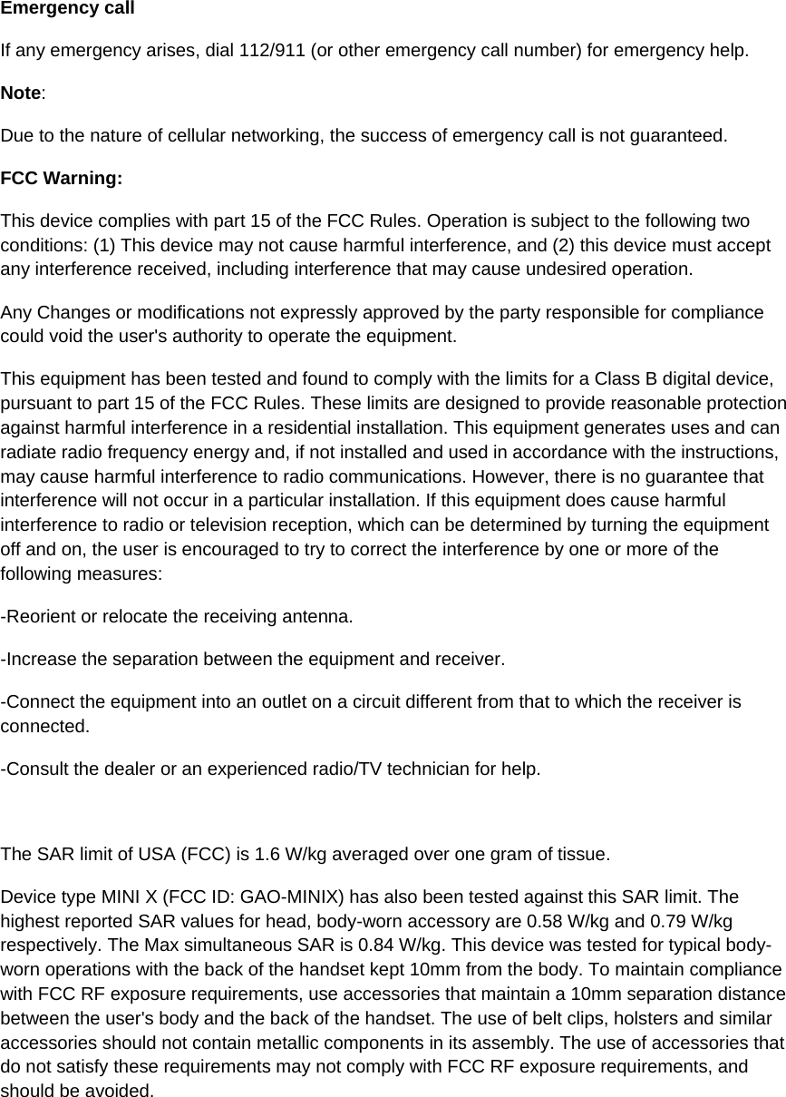 Emergency call If any emergency arises, dial 112/911 (or other emergency call number) for emergency help. Note: Due to the nature of cellular networking, the success of emergency call is not guaranteed. FCC Warning: This device complies with part 15 of the FCC Rules. Operation is subject to the following two conditions: (1) This device may not cause harmful interference, and (2) this device must accept any interference received, including interference that may cause undesired operation. Any Changes or modifications not expressly approved by the party responsible for compliance could void the user&apos;s authority to operate the equipment. This equipment has been tested and found to comply with the limits for a Class B digital device, pursuant to part 15 of the FCC Rules. These limits are designed to provide reasonable protection against harmful interference in a residential installation. This equipment generates uses and can radiate radio frequency energy and, if not installed and used in accordance with the instructions, may cause harmful interference to radio communications. However, there is no guarantee that interference will not occur in a particular installation. If this equipment does cause harmful interference to radio or television reception, which can be determined by turning the equipment off and on, the user is encouraged to try to correct the interference by one or more of the following measures: -Reorient or relocate the receiving antenna. -Increase the separation between the equipment and receiver. -Connect the equipment into an outlet on a circuit different from that to which the receiver is connected. -Consult the dealer or an experienced radio/TV technician for help.  The SAR limit of USA (FCC) is 1.6 W/kg averaged over one gram of tissue.  Device type MINI X (FCC ID: GAO-MINIX) has also been tested against this SAR limit. The highest reported SAR values for head, body-worn accessory are 0.58 W/kg and 0.79 W/kg respectively. The Max simultaneous SAR is 0.84 W/kg. This device was tested for typical body-worn operations with the back of the handset kept 10mm from the body. To maintain compliance with FCC RF exposure requirements, use accessories that maintain a 10mm separation distance between the user&apos;s body and the back of the handset. The use of belt clips, holsters and similar accessories should not contain metallic components in its assembly. The use of accessories that do not satisfy these requirements may not comply with FCC RF exposure requirements, and should be avoided. 