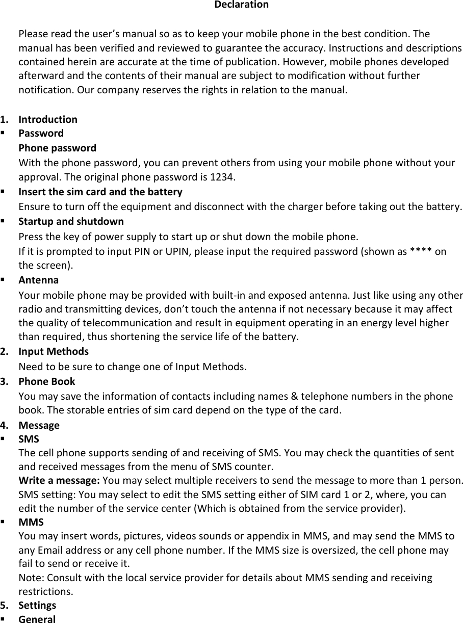 DeclarationPleasereadtheuser’smanualsoastokeepyourmobilephoneinthebestcondition.Themanualhasbeenverifiedandreviewedtoguaranteetheaccuracy.Instructionsanddescriptionscontainedhereinareaccurateatthetimeofpublication.However,mobilephonesdevelopedafterwardandthecontentsoftheirmanualaresubjecttomodificationwithoutfurthernotification.Ourcompanyreservestherightsinrelationtothemanual.1. Introduction PasswordPhonepasswordWiththephonepassword,youcanpreventothersfromusingyourmobilephonewithoutyourapproval.Theoriginalphonepasswordis1234. InsertthesimcardandthebatteryEnsuretoturnofftheequipmentanddisconnectwiththechargerbeforetakingoutthebattery. StartupandshutdownPressthekeyofpowersupplytostartuporshutdownthemobilephone.IfitispromptedtoinputPINorUPIN,pleaseinputtherequiredpassword(shownas****onthescreen). AntennaYourmobilephonemaybeprovidedwithbuilt‐inandexposedantenna.Justlikeusinganyotherradioandtransmittingdevices,don’ttouchtheantennaifnotnecessarybecauseitmayaffectthequalityoftelecommunicationandresultinequipmentoperatinginanenergylevelhigherthanrequired,thusshorteningtheservicelifeofthebattery.2. InputMethodsNeedtobesuretochangeoneofInputMethods.3. PhoneBookYoumaysavetheinformationofcontactsincludingnames&amp;telephonenumbersinthephonebook.Thestorableentriesofsimcarddependonthetypeofthecard.4. Message SMSThecellphonesupportssendingofandreceivingofSMS.YoumaycheckthequantitiesofsentandreceivedmessagesfromthemenuofSMScounter.Writeamessage:Youmayselectmultiplereceiverstosendthemessagetomorethan1person.SMSsetting:YoumayselecttoedittheSMSsettingeitherofSIMcard1or2,where,youcaneditthenumberoftheservicecenter(Whichisobtainedfromtheserviceprovider). MMSYoumayinsertwords,pictures,videossoundsorappendixinMMS,andmaysendtheMMStoanyEmailaddressoranycellphonenumber.IftheMMSsizeisoversized,thecellphonemayfailtosendorreceiveit.Note:ConsultwiththelocalserviceproviderfordetailsaboutMMSsendingandreceivingrestrictions.5. Settings General