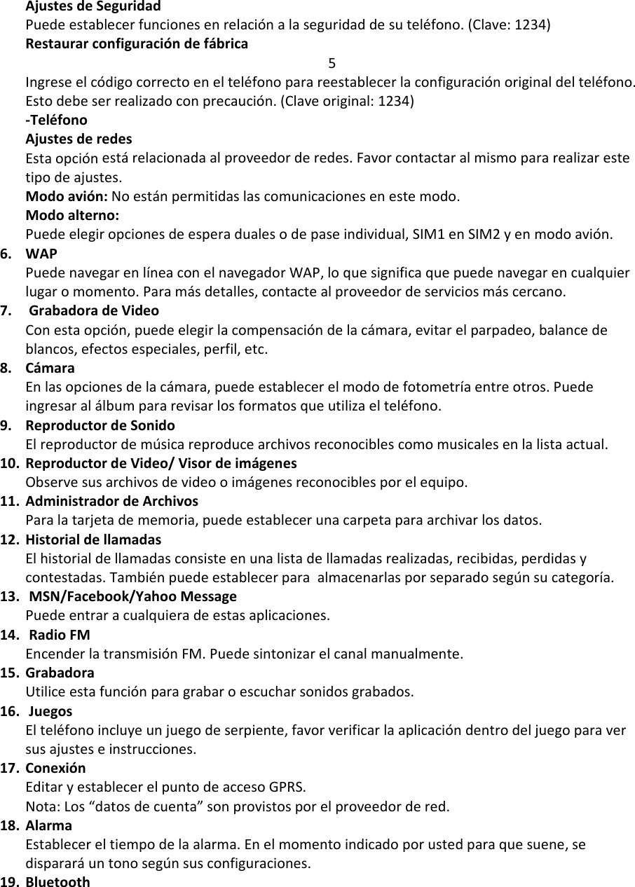 AjustesdeSeguridadPuedeestablecerfuncionesenrelaciónalaseguridaddesuteléfono.(Clave:1234)Restaurarconfiguracióndefábrica5Ingreseelcódigocorrectoenelteléfonoparareestablecerlaconfiguraciónoriginaldelteléfono.Estodebeserrealizadoconprecaución.(Claveoriginal:1234)‐TeléfonoAjustesderedesEstaopciónestárelacionadaalproveedorderedes.Favorcontactaralmismopararealizarestetipodeajustes.Modoavión:Noestánpermitidaslascomunicacionesenestemodo.Modoalterno:Puedeelegiropcionesdeesperadualesodepaseindividual,SIM1enSIM2yenmodoavión.6. WAPPuedenavegarenlíneaconelnavegadorWAP,loquesignificaquepuedenavegarencualquierlugaromomento.Paramásdetalles,contactealproveedordeserviciosmáscercano.7. GrabadoradeVideoConestaopción,puedeelegirlacompensacióndelacámara,evitarelparpadeo,balancedeblancos,efectosespeciales,perfil,etc.8. CámaraEnlasopcionesdelacámara,puedeestablecerelmododefotometríaentreotros.Puedeingresaralálbumpararevisarlosformatosqueutilizaelteléfono.9. ReproductordeSonidoElreproductordemúsicareproducearchivosreconociblescomomusicalesenlalistaactual.10. ReproductordeVideo/VisordeimágenesObservesusarchivosdevideooimágenesreconociblesporelequipo.11. AdministradordeArchivosParalatarjetadememoria,puedeestablecerunacarpetaparaarchivarlosdatos.12. HistorialdellamadasElhistorialdellamadasconsisteenunalistadellamadasrealizadas,recibidas,perdidasycontestadas.Tambiénpuedeestablecerparaalmacenarlasporseparadosegúnsucategoría.13. MSN/Facebook/YahooMessagePuedeentraracualquieradeestasaplicaciones.14. RadioFMEncenderlatransmisiónFM.Puedesintonizarelcanalmanualmente.15. GrabadoraUtiliceestafunciónparagrabaroescucharsonidosgrabados.16. JuegosElteléfonoincluyeunjuegodeserpiente,favorverificarlaaplicacióndentrodeljuegoparaversusajusteseinstrucciones.17. ConexiónEditaryestablecerelpuntodeaccesoGPRS.Nota:Los“datosdecuenta”sonprovistosporelproveedordered.18. AlarmaEstablecereltiempodelaalarma.Enelmomentoindicadoporustedparaquesuene,sedispararáuntonosegúnsusconfiguraciones.19. Bluetooth