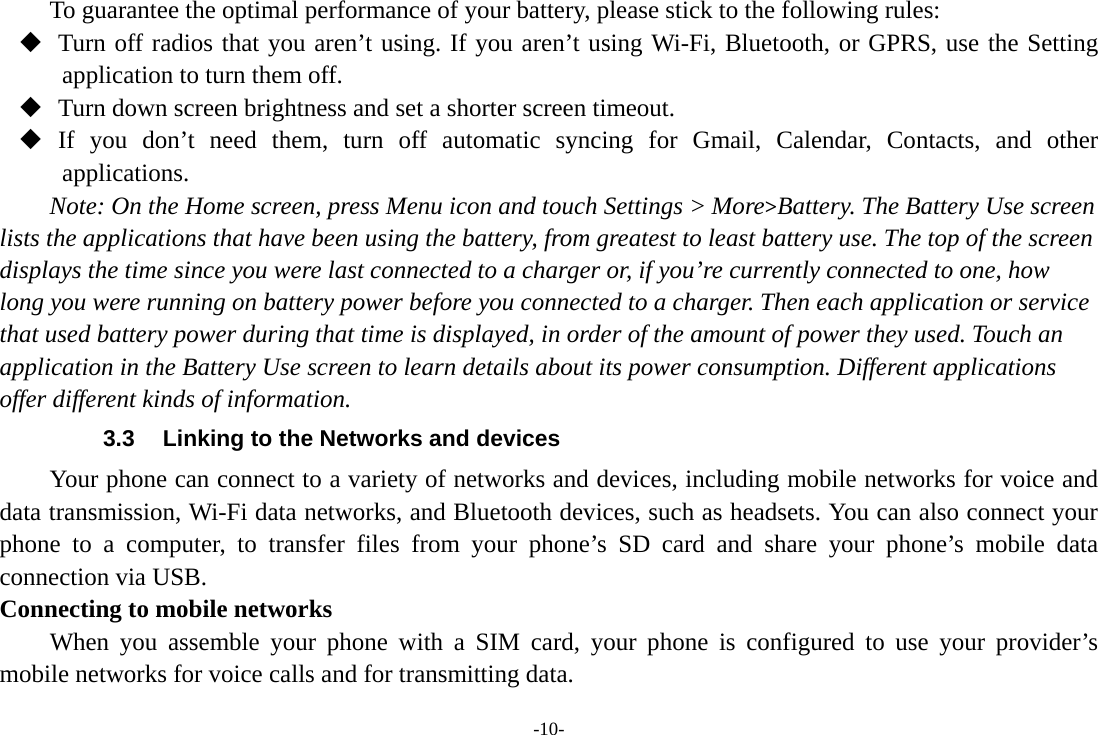 -10- To guarantee the optimal performance of your battery, please stick to the following rules:  Turn off radios that you aren’t using. If you aren’t using Wi-Fi, Bluetooth, or GPRS, use the Setting application to turn them off.  Turn down screen brightness and set a shorter screen timeout.  If you don’t need them, turn off automatic syncing for Gmail, Calendar, Contacts, and other applications. Note: On the Home screen, press Menu icon and touch Settings &gt; More&gt;Battery. The Battery Use screen lists the applications that have been using the battery, from greatest to least battery use. The top of the screen displays the time since you were last connected to a charger or, if you’re currently connected to one, how long you were running on battery power before you connected to a charger. Then each application or service that used battery power during that time is displayed, in order of the amount of power they used. Touch an application in the Battery Use screen to learn details about its power consumption. Different applications offer different kinds of information.   3.3  Linking to the Networks and devices Your phone can connect to a variety of networks and devices, including mobile networks for voice and data transmission, Wi-Fi data networks, and Bluetooth devices, such as headsets. You can also connect your phone to a computer, to transfer files from your phone’s SD card and share your phone’s mobile data connection via USB. Connecting to mobile networks     When you assemble your phone with a SIM card, your phone is configured to use your provider’s mobile networks for voice calls and for transmitting data. 