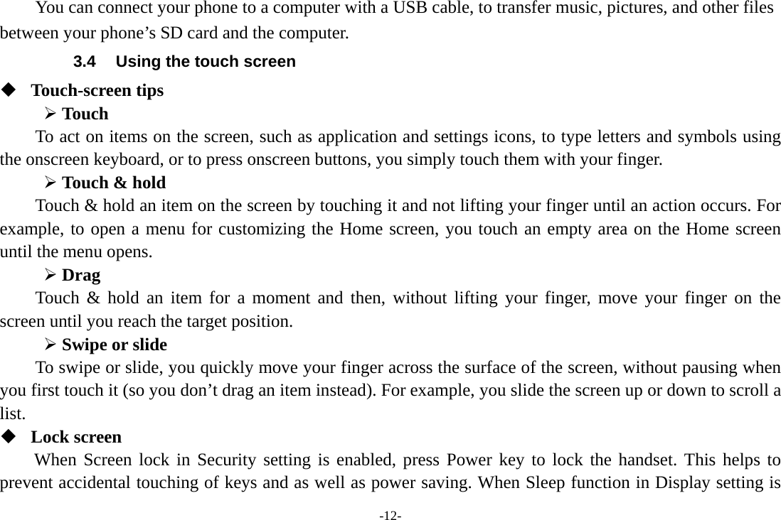 -12- You can connect your phone to a computer with a USB cable, to transfer music, pictures, and other files between your phone’s SD card and the computer. 3.4  Using the touch screen  Touch-screen tips   ¾ Touch To act on items on the screen, such as application and settings icons, to type letters and symbols using the onscreen keyboard, or to press onscreen buttons, you simply touch them with your finger. ¾ Touch &amp; hold   Touch &amp; hold an item on the screen by touching it and not lifting your finger until an action occurs. For example, to open a menu for customizing the Home screen, you touch an empty area on the Home screen until the menu opens.     ¾ Drag  Touch &amp; hold an item for a moment and then, without lifting your finger, move your finger on the screen until you reach the target position. ¾ Swipe or slide   To swipe or slide, you quickly move your finger across the surface of the screen, without pausing when you first touch it (so you don’t drag an item instead). For example, you slide the screen up or down to scroll a list.  Lock screen When Screen lock in Security setting is enabled, press Power key to lock the handset. This helps to prevent accidental touching of keys and as well as power saving. When Sleep function in Display setting is 