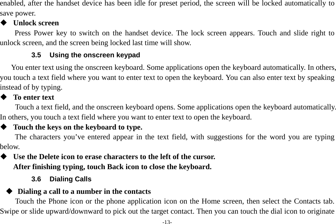 -13- enabled, after the handset device has been idle for preset period, the screen will be locked automatically to save power.    Unlock screen Press Power key to switch on the handset device. The lock screen appears. Touch and slide right to unlock screen, and the screen being locked last time will show.   3.5  Using the onscreen keypad You enter text using the onscreen keyboard. Some applications open the keyboard automatically. In others, you touch a text field where you want to enter text to open the keyboard. You can also enter text by speaking instead of by typing.    To enter text Touch a text field, and the onscreen keyboard opens. Some applications open the keyboard automatically. In others, you touch a text field where you want to enter text to open the keyboard.  Touch the keys on the keyboard to type. The characters you’ve entered appear in the text field, with suggestions for the word you are typing below.   Use the Delete icon to erase characters to the left of the cursor. After finishing typing, touch Back icon to close the keyboard. 3.6 Dialing Calls  Dialing a call to a number in the contacts Touch the Phone icon or the phone application icon on the Home screen, then select the Contacts tab. Swipe or slide upward/downward to pick out the target contact. Then you can touch the dial icon to originate 