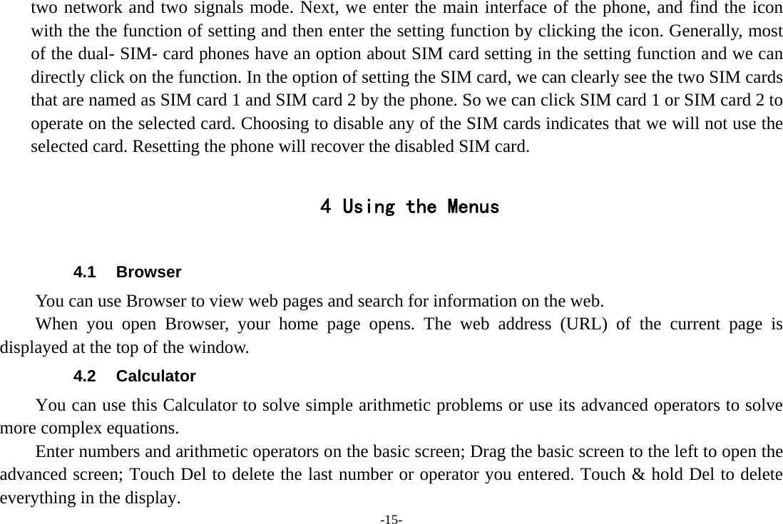 -15- two network and two signals mode. Next, we enter the main interface of the phone, and find the icon with the the function of setting and then enter the setting function by clicking the icon. Generally, most of the dual- SIM- card phones have an option about SIM card setting in the setting function and we can directly click on the function. In the option of setting the SIM card, we can clearly see the two SIM cards that are named as SIM card 1 and SIM card 2 by the phone. So we can click SIM card 1 or SIM card 2 to operate on the selected card. Choosing to disable any of the SIM cards indicates that we will not use the selected card. Resetting the phone will recover the disabled SIM card.  4 Using the Menus  4.1 Browser You can use Browser to view web pages and search for information on the web. When you open Browser, your home page opens. The web address (URL) of the current page is displayed at the top of the window. 4.2 Calculator You can use this Calculator to solve simple arithmetic problems or use its advanced operators to solve more complex equations.         Enter numbers and arithmetic operators on the basic screen; Drag the basic screen to the left to open the advanced screen; Touch Del to delete the last number or operator you entered. Touch &amp; hold Del to delete everything in the display. 